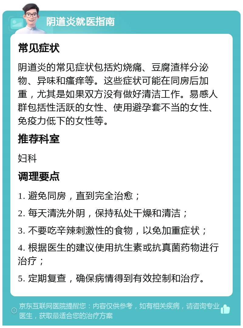 阴道炎就医指南 常见症状 阴道炎的常见症状包括灼烧痛、豆腐渣样分泌物、异味和瘙痒等。这些症状可能在同房后加重，尤其是如果双方没有做好清洁工作。易感人群包括性活跃的女性、使用避孕套不当的女性、免疫力低下的女性等。 推荐科室 妇科 调理要点 1. 避免同房，直到完全治愈； 2. 每天清洗外阴，保持私处干燥和清洁； 3. 不要吃辛辣刺激性的食物，以免加重症状； 4. 根据医生的建议使用抗生素或抗真菌药物进行治疗； 5. 定期复查，确保病情得到有效控制和治疗。