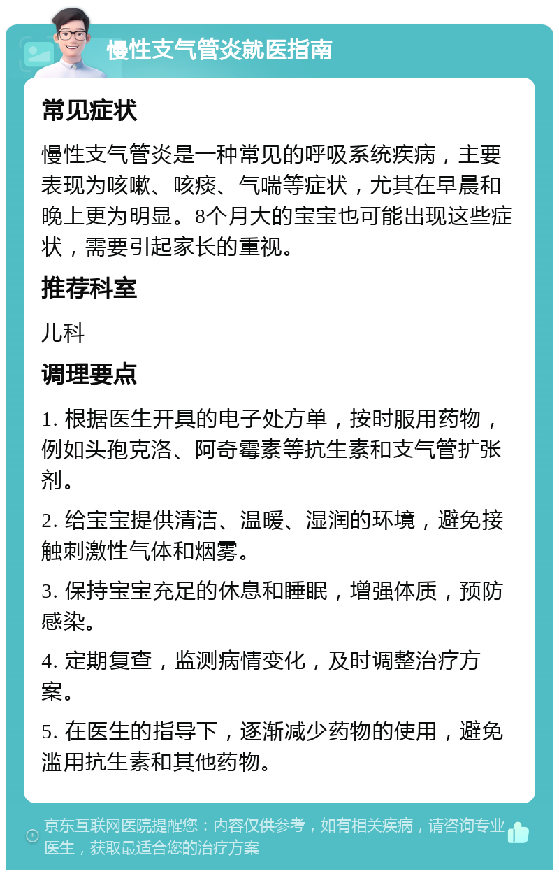 慢性支气管炎就医指南 常见症状 慢性支气管炎是一种常见的呼吸系统疾病，主要表现为咳嗽、咳痰、气喘等症状，尤其在早晨和晚上更为明显。8个月大的宝宝也可能出现这些症状，需要引起家长的重视。 推荐科室 儿科 调理要点 1. 根据医生开具的电子处方单，按时服用药物，例如头孢克洛、阿奇霉素等抗生素和支气管扩张剂。 2. 给宝宝提供清洁、温暖、湿润的环境，避免接触刺激性气体和烟雾。 3. 保持宝宝充足的休息和睡眠，增强体质，预防感染。 4. 定期复查，监测病情变化，及时调整治疗方案。 5. 在医生的指导下，逐渐减少药物的使用，避免滥用抗生素和其他药物。