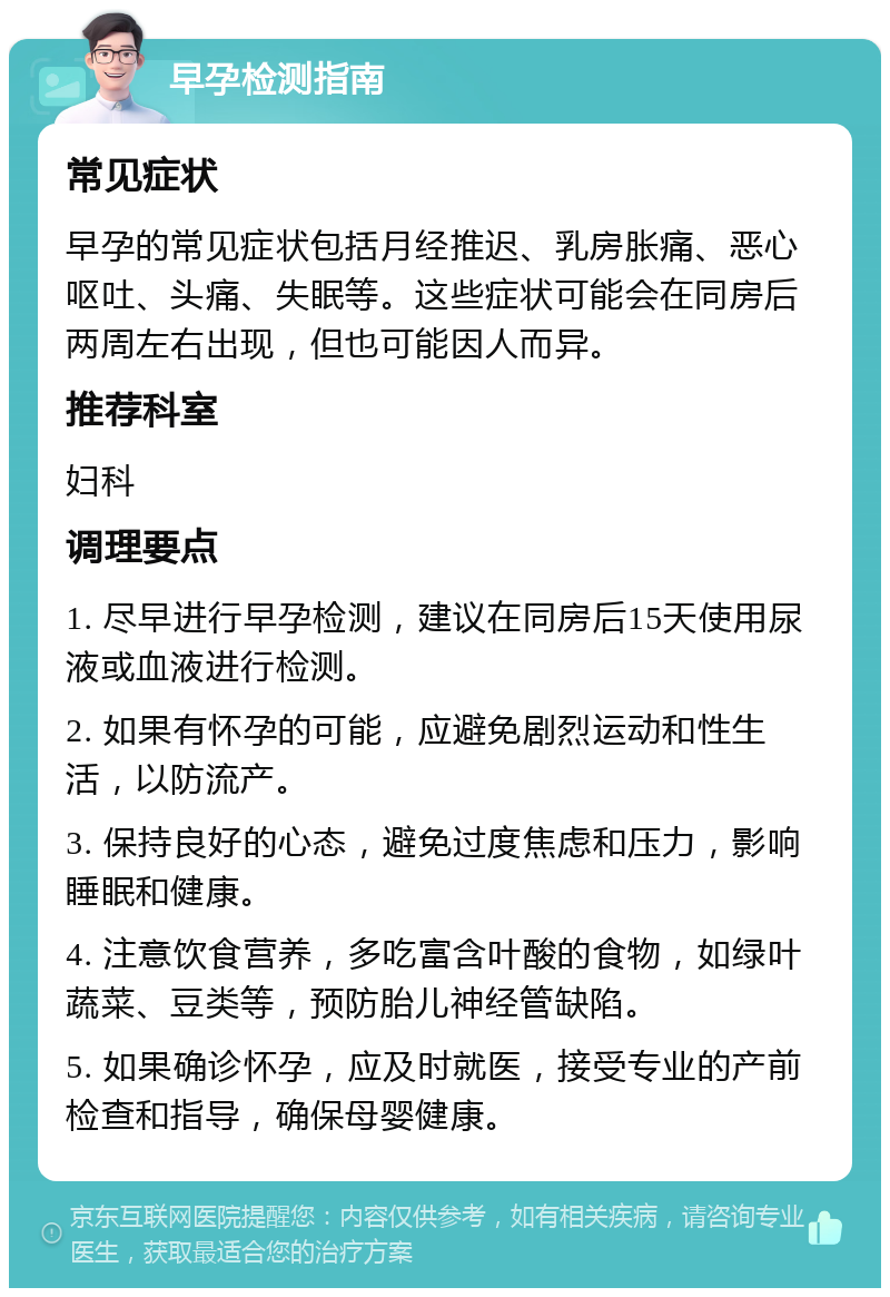 早孕检测指南 常见症状 早孕的常见症状包括月经推迟、乳房胀痛、恶心呕吐、头痛、失眠等。这些症状可能会在同房后两周左右出现，但也可能因人而异。 推荐科室 妇科 调理要点 1. 尽早进行早孕检测，建议在同房后15天使用尿液或血液进行检测。 2. 如果有怀孕的可能，应避免剧烈运动和性生活，以防流产。 3. 保持良好的心态，避免过度焦虑和压力，影响睡眠和健康。 4. 注意饮食营养，多吃富含叶酸的食物，如绿叶蔬菜、豆类等，预防胎儿神经管缺陷。 5. 如果确诊怀孕，应及时就医，接受专业的产前检查和指导，确保母婴健康。