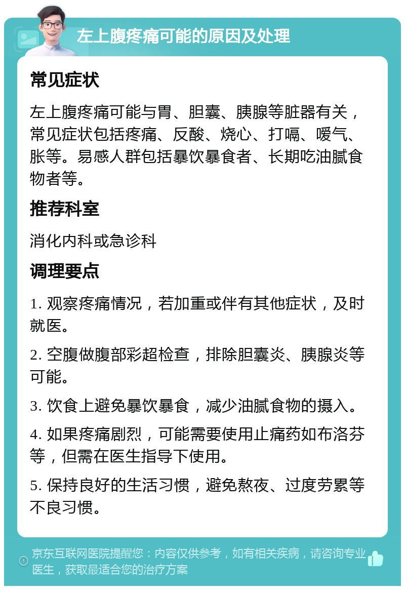 左上腹疼痛可能的原因及处理 常见症状 左上腹疼痛可能与胃、胆囊、胰腺等脏器有关，常见症状包括疼痛、反酸、烧心、打嗝、嗳气、胀等。易感人群包括暴饮暴食者、长期吃油腻食物者等。 推荐科室 消化内科或急诊科 调理要点 1. 观察疼痛情况，若加重或伴有其他症状，及时就医。 2. 空腹做腹部彩超检查，排除胆囊炎、胰腺炎等可能。 3. 饮食上避免暴饮暴食，减少油腻食物的摄入。 4. 如果疼痛剧烈，可能需要使用止痛药如布洛芬等，但需在医生指导下使用。 5. 保持良好的生活习惯，避免熬夜、过度劳累等不良习惯。