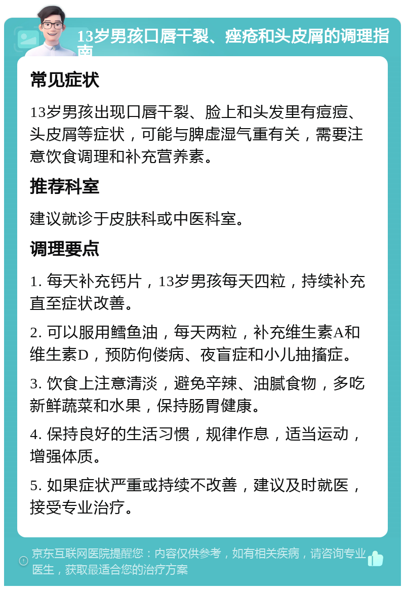 13岁男孩口唇干裂、痤疮和头皮屑的调理指南 常见症状 13岁男孩出现口唇干裂、脸上和头发里有痘痘、头皮屑等症状，可能与脾虚湿气重有关，需要注意饮食调理和补充营养素。 推荐科室 建议就诊于皮肤科或中医科室。 调理要点 1. 每天补充钙片，13岁男孩每天四粒，持续补充直至症状改善。 2. 可以服用鳕鱼油，每天两粒，补充维生素A和维生素D，预防佝偻病、夜盲症和小儿抽搐症。 3. 饮食上注意清淡，避免辛辣、油腻食物，多吃新鲜蔬菜和水果，保持肠胃健康。 4. 保持良好的生活习惯，规律作息，适当运动，增强体质。 5. 如果症状严重或持续不改善，建议及时就医，接受专业治疗。