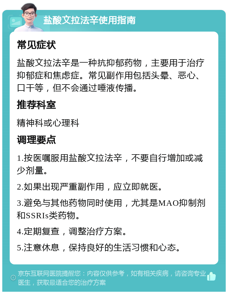 盐酸文拉法辛使用指南 常见症状 盐酸文拉法辛是一种抗抑郁药物，主要用于治疗抑郁症和焦虑症。常见副作用包括头晕、恶心、口干等，但不会通过唾液传播。 推荐科室 精神科或心理科 调理要点 1.按医嘱服用盐酸文拉法辛，不要自行增加或减少剂量。 2.如果出现严重副作用，应立即就医。 3.避免与其他药物同时使用，尤其是MAO抑制剂和SSRIs类药物。 4.定期复查，调整治疗方案。 5.注意休息，保持良好的生活习惯和心态。