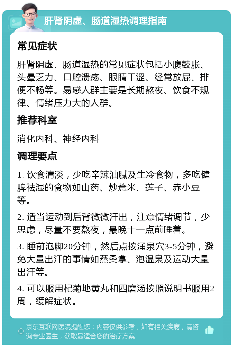 肝肾阴虚、肠道湿热调理指南 常见症状 肝肾阴虚、肠道湿热的常见症状包括小腹鼓胀、头晕乏力、口腔溃疡、眼睛干涩、经常放屁、排便不畅等。易感人群主要是长期熬夜、饮食不规律、情绪压力大的人群。 推荐科室 消化内科、神经内科 调理要点 1. 饮食清淡，少吃辛辣油腻及生冷食物，多吃健脾祛湿的食物如山药、炒薏米、莲子、赤小豆等。 2. 适当运动到后背微微汗出，注意情绪调节，少思虑，尽量不要熬夜，最晚十一点前睡着。 3. 睡前泡脚20分钟，然后点按涌泉穴3-5分钟，避免大量出汗的事情如蒸桑拿、泡温泉及运动大量出汗等。 4. 可以服用杞菊地黄丸和四磨汤按照说明书服用2周，缓解症状。