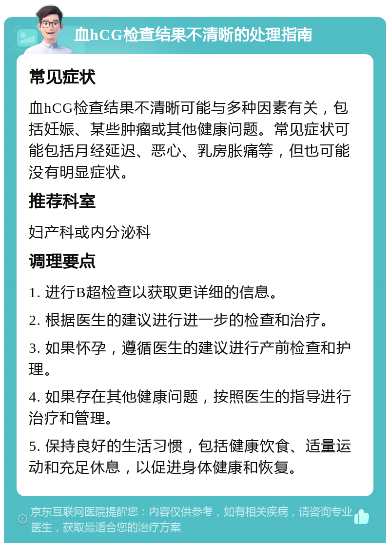 血hCG检查结果不清晰的处理指南 常见症状 血hCG检查结果不清晰可能与多种因素有关，包括妊娠、某些肿瘤或其他健康问题。常见症状可能包括月经延迟、恶心、乳房胀痛等，但也可能没有明显症状。 推荐科室 妇产科或内分泌科 调理要点 1. 进行B超检查以获取更详细的信息。 2. 根据医生的建议进行进一步的检查和治疗。 3. 如果怀孕，遵循医生的建议进行产前检查和护理。 4. 如果存在其他健康问题，按照医生的指导进行治疗和管理。 5. 保持良好的生活习惯，包括健康饮食、适量运动和充足休息，以促进身体健康和恢复。