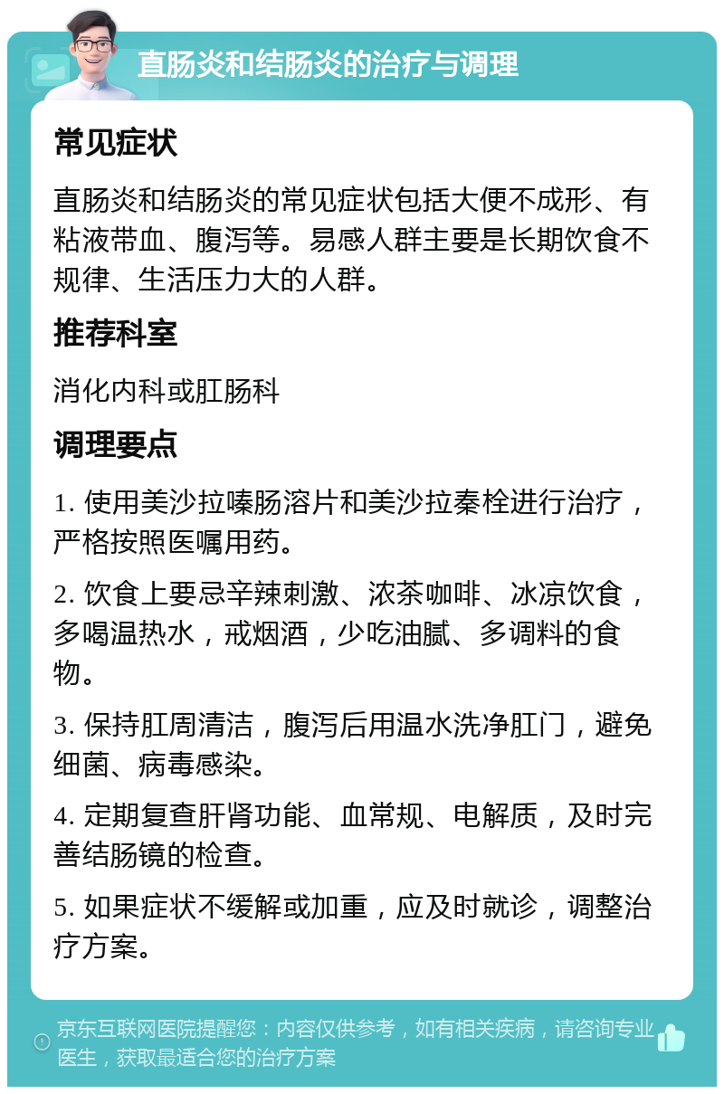 直肠炎和结肠炎的治疗与调理 常见症状 直肠炎和结肠炎的常见症状包括大便不成形、有粘液带血、腹泻等。易感人群主要是长期饮食不规律、生活压力大的人群。 推荐科室 消化内科或肛肠科 调理要点 1. 使用美沙拉嗪肠溶片和美沙拉秦栓进行治疗，严格按照医嘱用药。 2. 饮食上要忌辛辣刺激、浓茶咖啡、冰凉饮食，多喝温热水，戒烟酒，少吃油腻、多调料的食物。 3. 保持肛周清洁，腹泻后用温水洗净肛门，避免细菌、病毒感染。 4. 定期复查肝肾功能、血常规、电解质，及时完善结肠镜的检查。 5. 如果症状不缓解或加重，应及时就诊，调整治疗方案。