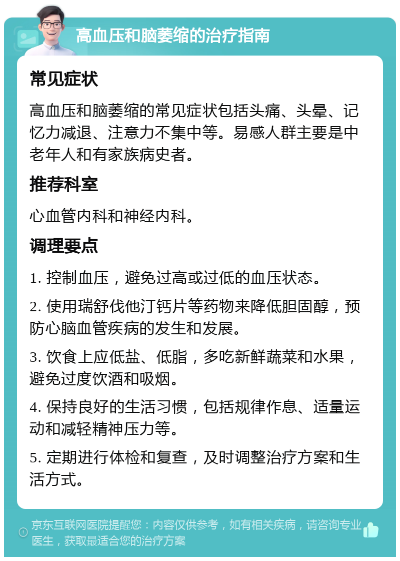 高血压和脑萎缩的治疗指南 常见症状 高血压和脑萎缩的常见症状包括头痛、头晕、记忆力减退、注意力不集中等。易感人群主要是中老年人和有家族病史者。 推荐科室 心血管内科和神经内科。 调理要点 1. 控制血压，避免过高或过低的血压状态。 2. 使用瑞舒伐他汀钙片等药物来降低胆固醇，预防心脑血管疾病的发生和发展。 3. 饮食上应低盐、低脂，多吃新鲜蔬菜和水果，避免过度饮酒和吸烟。 4. 保持良好的生活习惯，包括规律作息、适量运动和减轻精神压力等。 5. 定期进行体检和复查，及时调整治疗方案和生活方式。