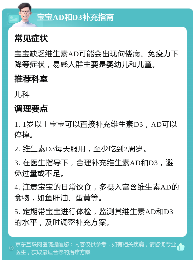 宝宝AD和D3补充指南 常见症状 宝宝缺乏维生素AD可能会出现佝偻病、免疫力下降等症状，易感人群主要是婴幼儿和儿童。 推荐科室 儿科 调理要点 1. 1岁以上宝宝可以直接补充维生素D3，AD可以停掉。 2. 维生素D3每天服用，至少吃到2周岁。 3. 在医生指导下，合理补充维生素AD和D3，避免过量或不足。 4. 注意宝宝的日常饮食，多摄入富含维生素AD的食物，如鱼肝油、蛋黄等。 5. 定期带宝宝进行体检，监测其维生素AD和D3的水平，及时调整补充方案。