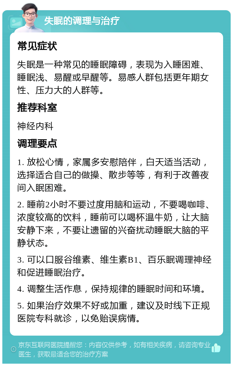 失眠的调理与治疗 常见症状 失眠是一种常见的睡眠障碍，表现为入睡困难、睡眠浅、易醒或早醒等。易感人群包括更年期女性、压力大的人群等。 推荐科室 神经内科 调理要点 1. 放松心情，家属多安慰陪伴，白天适当活动，选择适合自己的做操、散步等等，有利于改善夜间入眠困难。 2. 睡前2小时不要过度用脑和运动，不要喝咖啡、浓度较高的饮料，睡前可以喝杯温牛奶，让大脑安静下来，不要让遗留的兴奋扰动睡眠大脑的平静状态。 3. 可以口服谷维素、维生素B1、百乐眠调理神经和促进睡眠治疗。 4. 调整生活作息，保持规律的睡眠时间和环境。 5. 如果治疗效果不好或加重，建议及时线下正规医院专科就诊，以免贻误病情。