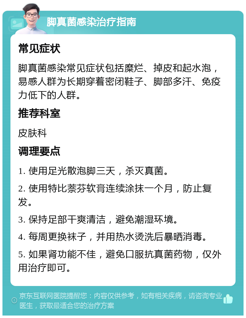 脚真菌感染治疗指南 常见症状 脚真菌感染常见症状包括糜烂、掉皮和起水泡，易感人群为长期穿着密闭鞋子、脚部多汗、免疫力低下的人群。 推荐科室 皮肤科 调理要点 1. 使用足光散泡脚三天，杀灭真菌。 2. 使用特比萘芬软膏连续涂抹一个月，防止复发。 3. 保持足部干爽清洁，避免潮湿环境。 4. 每周更换袜子，并用热水烫洗后暴晒消毒。 5. 如果肾功能不佳，避免口服抗真菌药物，仅外用治疗即可。