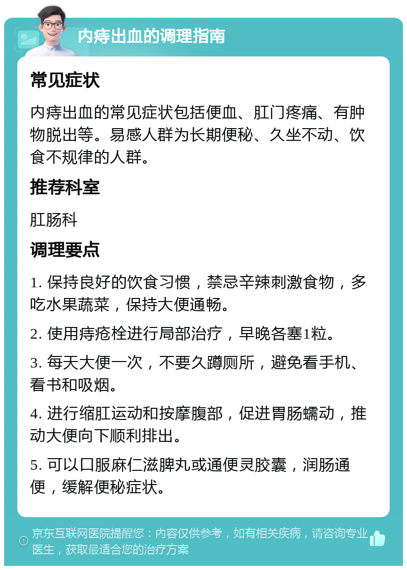 内痔出血的调理指南 常见症状 内痔出血的常见症状包括便血、肛门疼痛、有肿物脱出等。易感人群为长期便秘、久坐不动、饮食不规律的人群。 推荐科室 肛肠科 调理要点 1. 保持良好的饮食习惯，禁忌辛辣刺激食物，多吃水果蔬菜，保持大便通畅。 2. 使用痔疮栓进行局部治疗，早晚各塞1粒。 3. 每天大便一次，不要久蹲厕所，避免看手机、看书和吸烟。 4. 进行缩肛运动和按摩腹部，促进胃肠蠕动，推动大便向下顺利排出。 5. 可以口服麻仁滋脾丸或通便灵胶囊，润肠通便，缓解便秘症状。