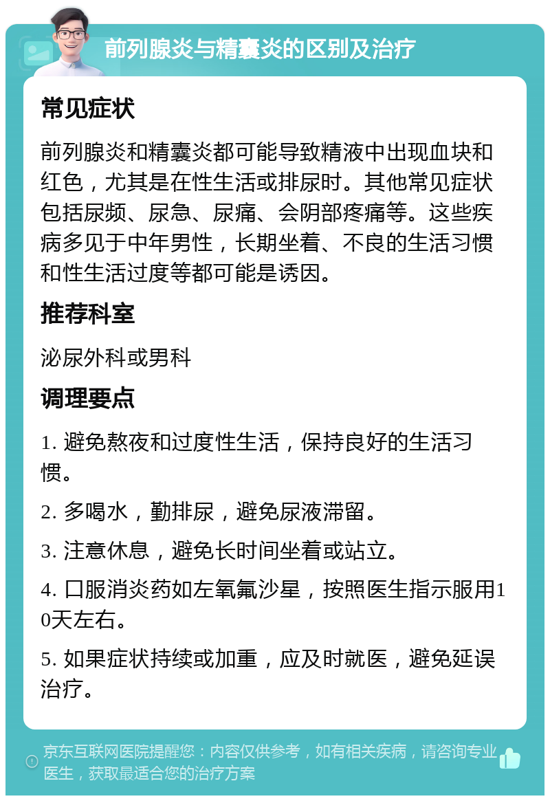 前列腺炎与精囊炎的区别及治疗 常见症状 前列腺炎和精囊炎都可能导致精液中出现血块和红色，尤其是在性生活或排尿时。其他常见症状包括尿频、尿急、尿痛、会阴部疼痛等。这些疾病多见于中年男性，长期坐着、不良的生活习惯和性生活过度等都可能是诱因。 推荐科室 泌尿外科或男科 调理要点 1. 避免熬夜和过度性生活，保持良好的生活习惯。 2. 多喝水，勤排尿，避免尿液滞留。 3. 注意休息，避免长时间坐着或站立。 4. 口服消炎药如左氧氟沙星，按照医生指示服用10天左右。 5. 如果症状持续或加重，应及时就医，避免延误治疗。