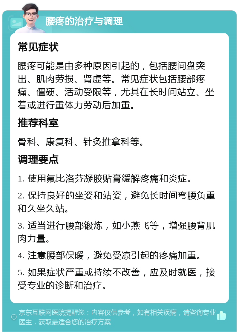 腰疼的治疗与调理 常见症状 腰疼可能是由多种原因引起的，包括腰间盘突出、肌肉劳损、肾虚等。常见症状包括腰部疼痛、僵硬、活动受限等，尤其在长时间站立、坐着或进行重体力劳动后加重。 推荐科室 骨科、康复科、针灸推拿科等。 调理要点 1. 使用氟比洛芬凝胶贴膏缓解疼痛和炎症。 2. 保持良好的坐姿和站姿，避免长时间弯腰负重和久坐久站。 3. 适当进行腰部锻炼，如小燕飞等，增强腰背肌肉力量。 4. 注意腰部保暖，避免受凉引起的疼痛加重。 5. 如果症状严重或持续不改善，应及时就医，接受专业的诊断和治疗。