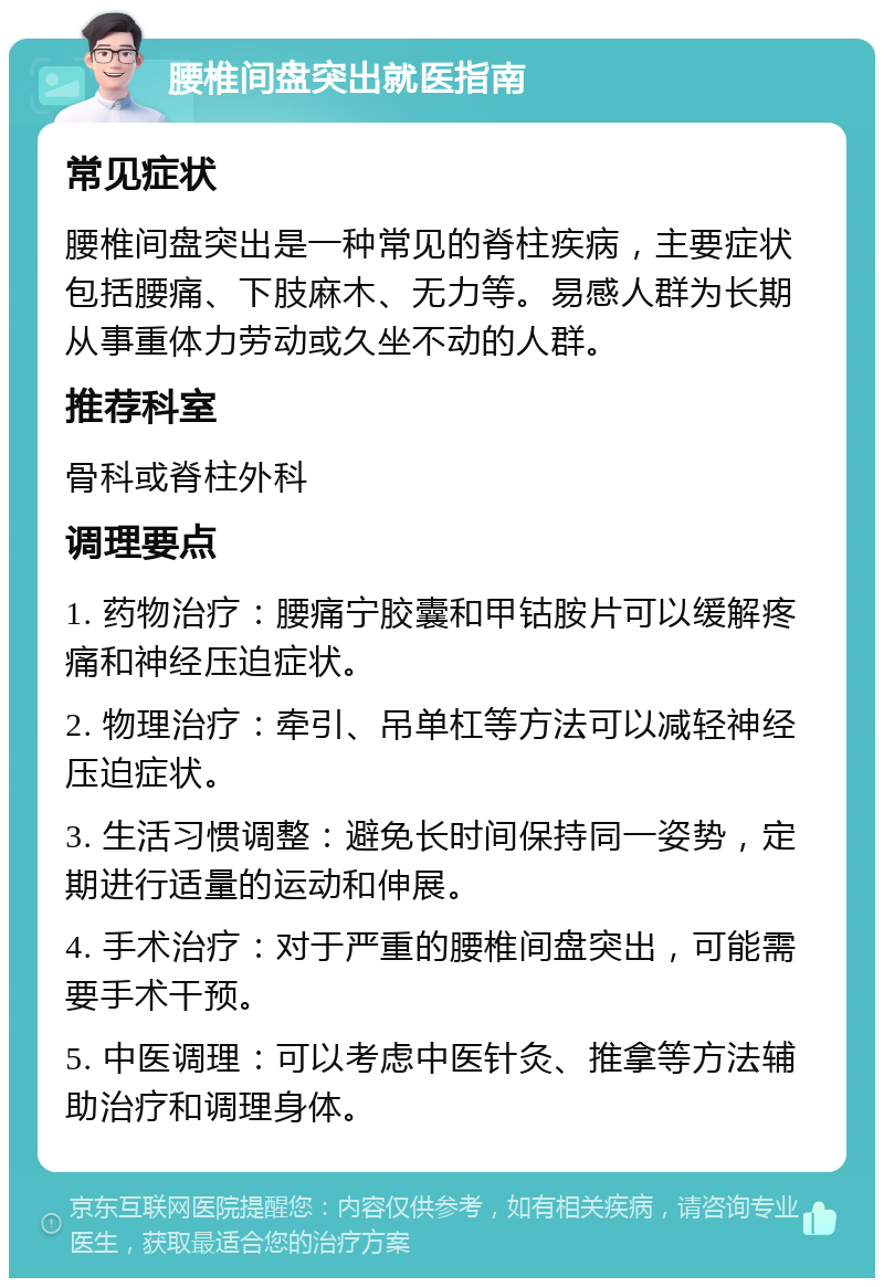 腰椎间盘突出就医指南 常见症状 腰椎间盘突出是一种常见的脊柱疾病，主要症状包括腰痛、下肢麻木、无力等。易感人群为长期从事重体力劳动或久坐不动的人群。 推荐科室 骨科或脊柱外科 调理要点 1. 药物治疗：腰痛宁胶囊和甲钴胺片可以缓解疼痛和神经压迫症状。 2. 物理治疗：牵引、吊单杠等方法可以减轻神经压迫症状。 3. 生活习惯调整：避免长时间保持同一姿势，定期进行适量的运动和伸展。 4. 手术治疗：对于严重的腰椎间盘突出，可能需要手术干预。 5. 中医调理：可以考虑中医针灸、推拿等方法辅助治疗和调理身体。