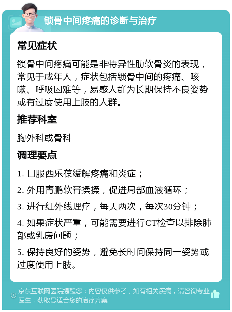 锁骨中间疼痛的诊断与治疗 常见症状 锁骨中间疼痛可能是非特异性肋软骨炎的表现，常见于成年人，症状包括锁骨中间的疼痛、咳嗽、呼吸困难等，易感人群为长期保持不良姿势或有过度使用上肢的人群。 推荐科室 胸外科或骨科 调理要点 1. 口服西乐葆缓解疼痛和炎症； 2. 外用青鹏软膏揉揉，促进局部血液循环； 3. 进行红外线理疗，每天两次，每次30分钟； 4. 如果症状严重，可能需要进行CT检查以排除肺部或乳房问题； 5. 保持良好的姿势，避免长时间保持同一姿势或过度使用上肢。