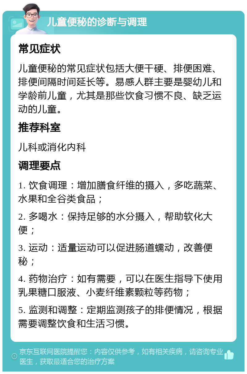 儿童便秘的诊断与调理 常见症状 儿童便秘的常见症状包括大便干硬、排便困难、排便间隔时间延长等。易感人群主要是婴幼儿和学龄前儿童，尤其是那些饮食习惯不良、缺乏运动的儿童。 推荐科室 儿科或消化内科 调理要点 1. 饮食调理：增加膳食纤维的摄入，多吃蔬菜、水果和全谷类食品； 2. 多喝水：保持足够的水分摄入，帮助软化大便； 3. 运动：适量运动可以促进肠道蠕动，改善便秘； 4. 药物治疗：如有需要，可以在医生指导下使用乳果糖口服液、小麦纤维素颗粒等药物； 5. 监测和调整：定期监测孩子的排便情况，根据需要调整饮食和生活习惯。