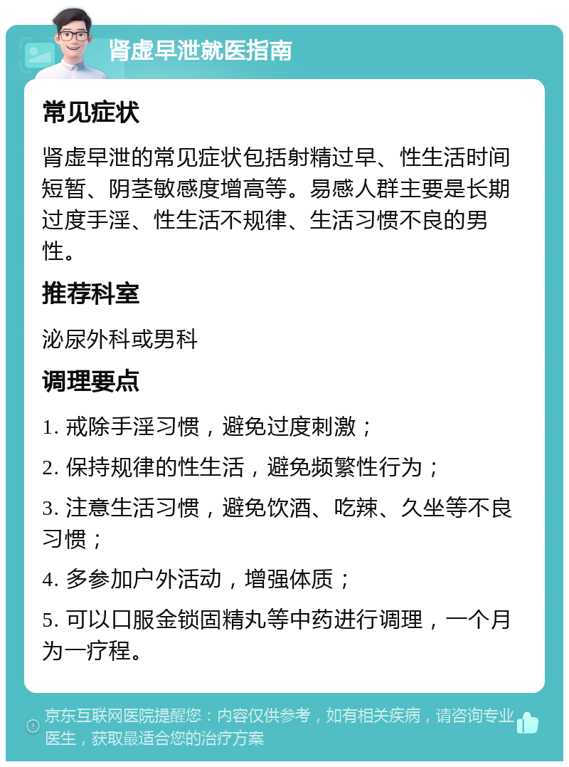 肾虚早泄就医指南 常见症状 肾虚早泄的常见症状包括射精过早、性生活时间短暂、阴茎敏感度增高等。易感人群主要是长期过度手淫、性生活不规律、生活习惯不良的男性。 推荐科室 泌尿外科或男科 调理要点 1. 戒除手淫习惯，避免过度刺激； 2. 保持规律的性生活，避免频繁性行为； 3. 注意生活习惯，避免饮酒、吃辣、久坐等不良习惯； 4. 多参加户外活动，增强体质； 5. 可以口服金锁固精丸等中药进行调理，一个月为一疗程。