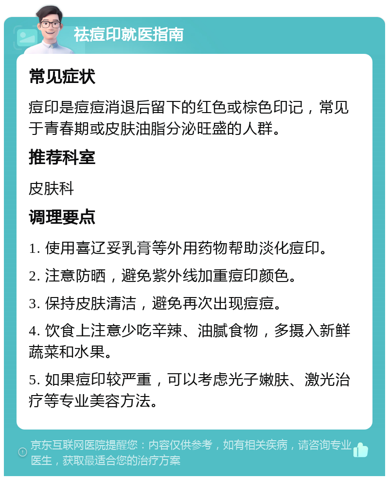 祛痘印就医指南 常见症状 痘印是痘痘消退后留下的红色或棕色印记，常见于青春期或皮肤油脂分泌旺盛的人群。 推荐科室 皮肤科 调理要点 1. 使用喜辽妥乳膏等外用药物帮助淡化痘印。 2. 注意防晒，避免紫外线加重痘印颜色。 3. 保持皮肤清洁，避免再次出现痘痘。 4. 饮食上注意少吃辛辣、油腻食物，多摄入新鲜蔬菜和水果。 5. 如果痘印较严重，可以考虑光子嫩肤、激光治疗等专业美容方法。