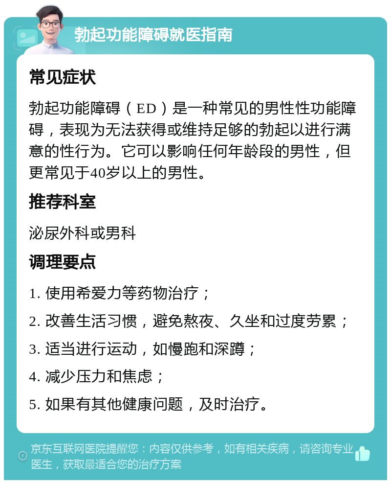 勃起功能障碍就医指南 常见症状 勃起功能障碍（ED）是一种常见的男性性功能障碍，表现为无法获得或维持足够的勃起以进行满意的性行为。它可以影响任何年龄段的男性，但更常见于40岁以上的男性。 推荐科室 泌尿外科或男科 调理要点 1. 使用希爱力等药物治疗； 2. 改善生活习惯，避免熬夜、久坐和过度劳累； 3. 适当进行运动，如慢跑和深蹲； 4. 减少压力和焦虑； 5. 如果有其他健康问题，及时治疗。