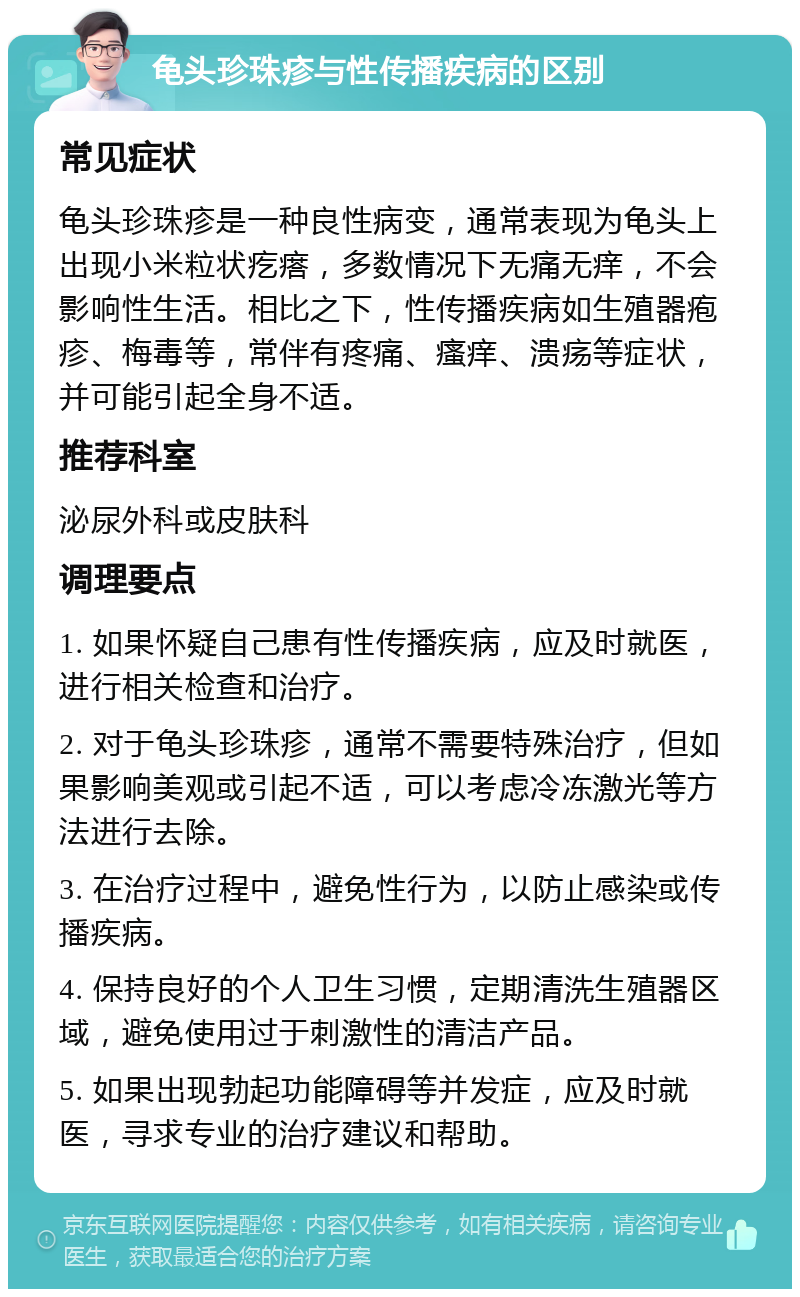 龟头珍珠疹与性传播疾病的区别 常见症状 龟头珍珠疹是一种良性病变，通常表现为龟头上出现小米粒状疙瘩，多数情况下无痛无痒，不会影响性生活。相比之下，性传播疾病如生殖器疱疹、梅毒等，常伴有疼痛、瘙痒、溃疡等症状，并可能引起全身不适。 推荐科室 泌尿外科或皮肤科 调理要点 1. 如果怀疑自己患有性传播疾病，应及时就医，进行相关检查和治疗。 2. 对于龟头珍珠疹，通常不需要特殊治疗，但如果影响美观或引起不适，可以考虑冷冻激光等方法进行去除。 3. 在治疗过程中，避免性行为，以防止感染或传播疾病。 4. 保持良好的个人卫生习惯，定期清洗生殖器区域，避免使用过于刺激性的清洁产品。 5. 如果出现勃起功能障碍等并发症，应及时就医，寻求专业的治疗建议和帮助。