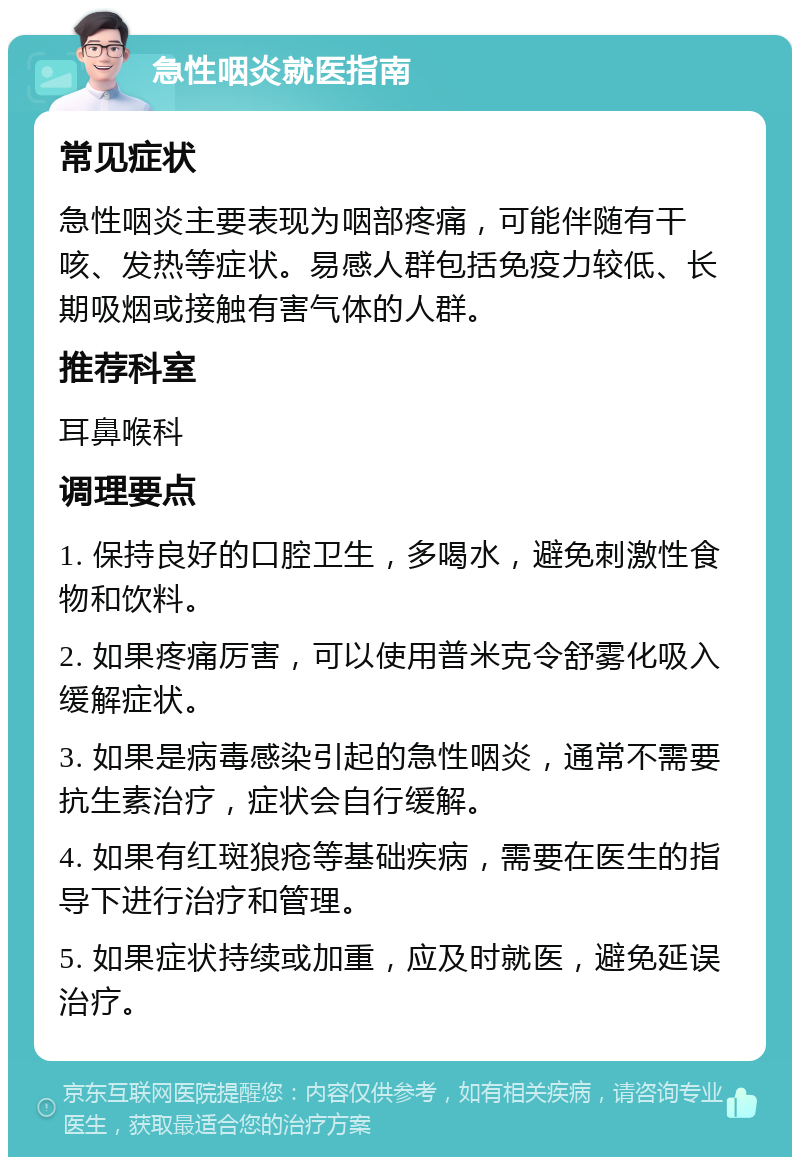 急性咽炎就医指南 常见症状 急性咽炎主要表现为咽部疼痛，可能伴随有干咳、发热等症状。易感人群包括免疫力较低、长期吸烟或接触有害气体的人群。 推荐科室 耳鼻喉科 调理要点 1. 保持良好的口腔卫生，多喝水，避免刺激性食物和饮料。 2. 如果疼痛厉害，可以使用普米克令舒雾化吸入缓解症状。 3. 如果是病毒感染引起的急性咽炎，通常不需要抗生素治疗，症状会自行缓解。 4. 如果有红斑狼疮等基础疾病，需要在医生的指导下进行治疗和管理。 5. 如果症状持续或加重，应及时就医，避免延误治疗。