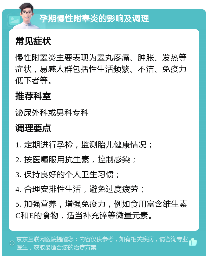 孕期慢性附睾炎的影响及调理 常见症状 慢性附睾炎主要表现为睾丸疼痛、肿胀、发热等症状，易感人群包括性生活频繁、不洁、免疫力低下者等。 推荐科室 泌尿外科或男科专科 调理要点 1. 定期进行孕检，监测胎儿健康情况； 2. 按医嘱服用抗生素，控制感染； 3. 保持良好的个人卫生习惯； 4. 合理安排性生活，避免过度疲劳； 5. 加强营养，增强免疫力，例如食用富含维生素C和E的食物，适当补充锌等微量元素。