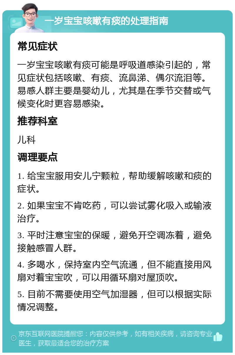 一岁宝宝咳嗽有痰的处理指南 常见症状 一岁宝宝咳嗽有痰可能是呼吸道感染引起的，常见症状包括咳嗽、有痰、流鼻涕、偶尔流泪等。易感人群主要是婴幼儿，尤其是在季节交替或气候变化时更容易感染。 推荐科室 儿科 调理要点 1. 给宝宝服用安儿宁颗粒，帮助缓解咳嗽和痰的症状。 2. 如果宝宝不肯吃药，可以尝试雾化吸入或输液治疗。 3. 平时注意宝宝的保暖，避免开空调冻着，避免接触感冒人群。 4. 多喝水，保持室内空气流通，但不能直接用风扇对着宝宝吹，可以用循环扇对屋顶吹。 5. 目前不需要使用空气加湿器，但可以根据实际情况调整。