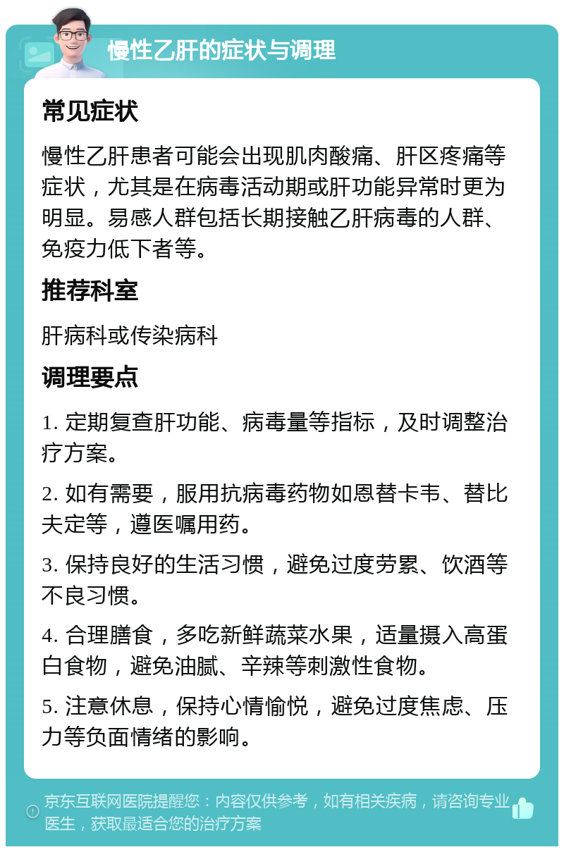 慢性乙肝的症状与调理 常见症状 慢性乙肝患者可能会出现肌肉酸痛、肝区疼痛等症状，尤其是在病毒活动期或肝功能异常时更为明显。易感人群包括长期接触乙肝病毒的人群、免疫力低下者等。 推荐科室 肝病科或传染病科 调理要点 1. 定期复查肝功能、病毒量等指标，及时调整治疗方案。 2. 如有需要，服用抗病毒药物如恩替卡韦、替比夫定等，遵医嘱用药。 3. 保持良好的生活习惯，避免过度劳累、饮酒等不良习惯。 4. 合理膳食，多吃新鲜蔬菜水果，适量摄入高蛋白食物，避免油腻、辛辣等刺激性食物。 5. 注意休息，保持心情愉悦，避免过度焦虑、压力等负面情绪的影响。