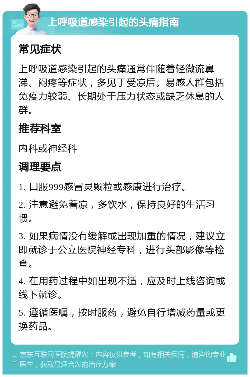 上呼吸道感染引起的头痛指南 常见症状 上呼吸道感染引起的头痛通常伴随着轻微流鼻涕、闷疼等症状，多见于受凉后。易感人群包括免疫力较弱、长期处于压力状态或缺乏休息的人群。 推荐科室 内科或神经科 调理要点 1. 口服999感冒灵颗粒或感康进行治疗。 2. 注意避免着凉，多饮水，保持良好的生活习惯。 3. 如果病情没有缓解或出现加重的情况，建议立即就诊于公立医院神经专科，进行头部影像等检查。 4. 在用药过程中如出现不适，应及时上线咨询或线下就诊。 5. 遵循医嘱，按时服药，避免自行增减药量或更换药品。