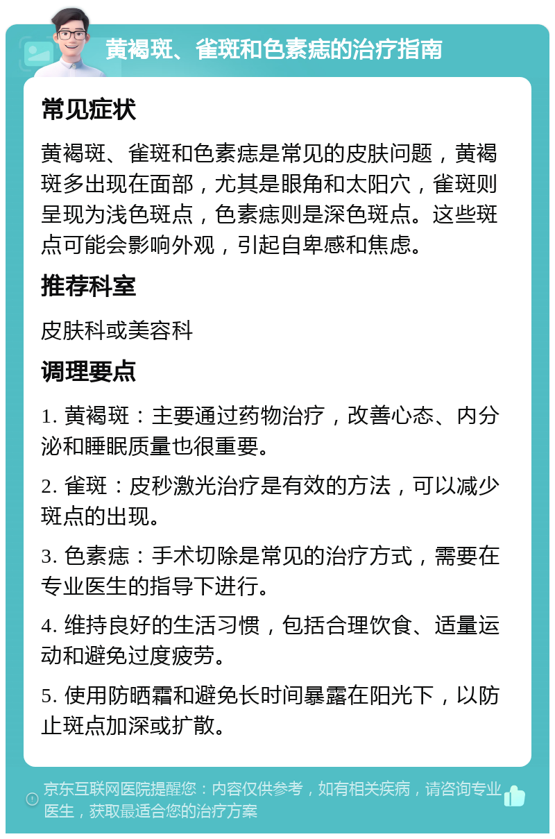 黄褐斑、雀斑和色素痣的治疗指南 常见症状 黄褐斑、雀斑和色素痣是常见的皮肤问题，黄褐斑多出现在面部，尤其是眼角和太阳穴，雀斑则呈现为浅色斑点，色素痣则是深色斑点。这些斑点可能会影响外观，引起自卑感和焦虑。 推荐科室 皮肤科或美容科 调理要点 1. 黄褐斑：主要通过药物治疗，改善心态、内分泌和睡眠质量也很重要。 2. 雀斑：皮秒激光治疗是有效的方法，可以减少斑点的出现。 3. 色素痣：手术切除是常见的治疗方式，需要在专业医生的指导下进行。 4. 维持良好的生活习惯，包括合理饮食、适量运动和避免过度疲劳。 5. 使用防晒霜和避免长时间暴露在阳光下，以防止斑点加深或扩散。