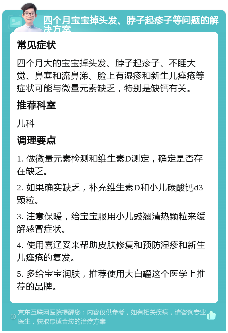 四个月宝宝掉头发、脖子起疹子等问题的解决方案 常见症状 四个月大的宝宝掉头发、脖子起疹子、不睡大觉、鼻塞和流鼻涕、脸上有湿疹和新生儿痤疮等症状可能与微量元素缺乏，特别是缺钙有关。 推荐科室 儿科 调理要点 1. 做微量元素检测和维生素D测定，确定是否存在缺乏。 2. 如果确实缺乏，补充维生素D和小儿碳酸钙d3颗粒。 3. 注意保暖，给宝宝服用小儿豉翘清热颗粒来缓解感冒症状。 4. 使用喜辽妥来帮助皮肤修复和预防湿疹和新生儿痤疮的复发。 5. 多给宝宝润肤，推荐使用大白罐这个医学上推荐的品牌。