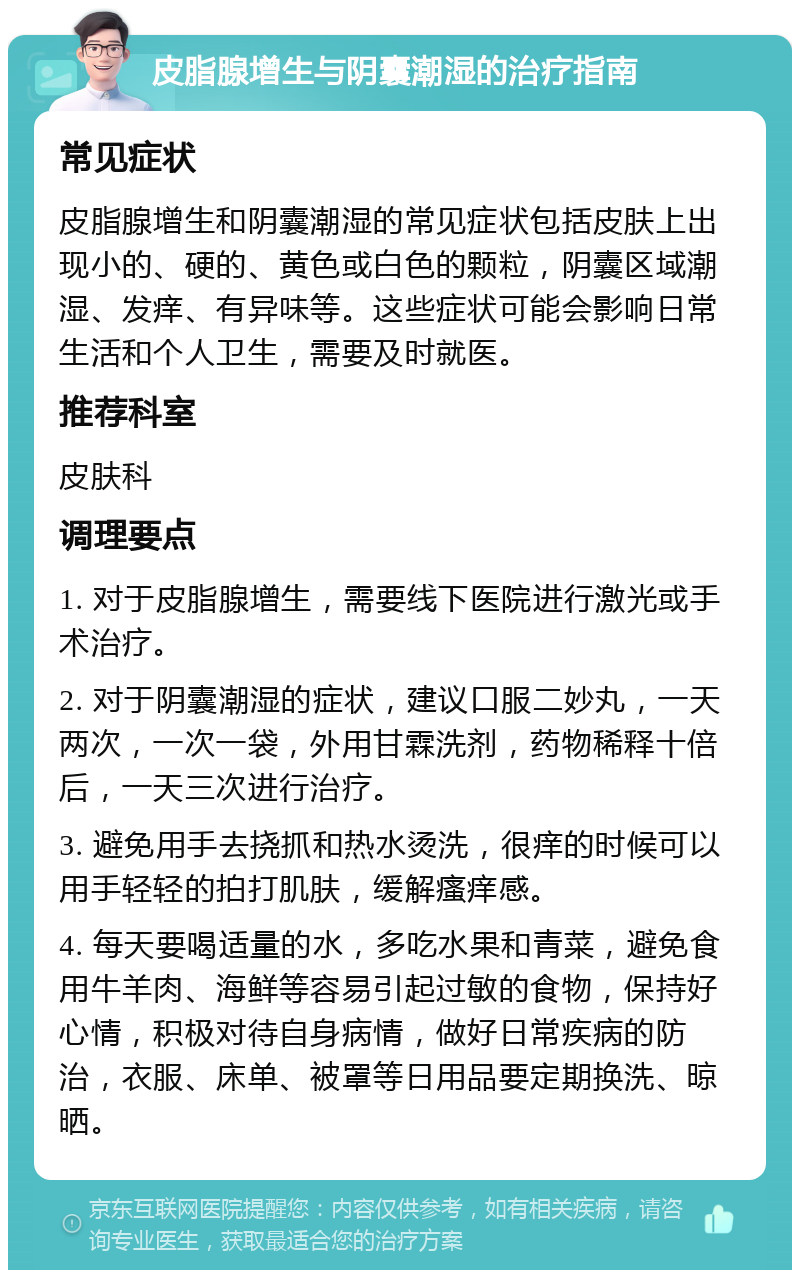 皮脂腺增生与阴囊潮湿的治疗指南 常见症状 皮脂腺增生和阴囊潮湿的常见症状包括皮肤上出现小的、硬的、黄色或白色的颗粒，阴囊区域潮湿、发痒、有异味等。这些症状可能会影响日常生活和个人卫生，需要及时就医。 推荐科室 皮肤科 调理要点 1. 对于皮脂腺增生，需要线下医院进行激光或手术治疗。 2. 对于阴囊潮湿的症状，建议口服二妙丸，一天两次，一次一袋，外用甘霖洗剂，药物稀释十倍后，一天三次进行治疗。 3. 避免用手去挠抓和热水烫洗，很痒的时候可以用手轻轻的拍打肌肤，缓解瘙痒感。 4. 每天要喝适量的水，多吃水果和青菜，避免食用牛羊肉、海鲜等容易引起过敏的食物，保持好心情，积极对待自身病情，做好日常疾病的防治，衣服、床单、被罩等日用品要定期换洗、晾晒。