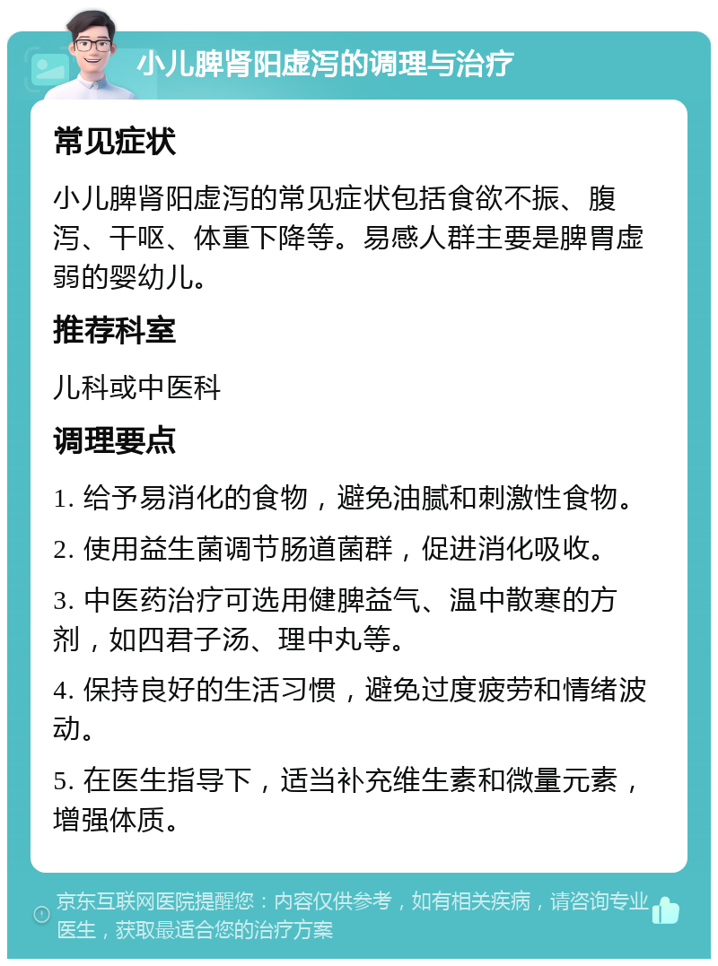 小儿脾肾阳虚泻的调理与治疗 常见症状 小儿脾肾阳虚泻的常见症状包括食欲不振、腹泻、干呕、体重下降等。易感人群主要是脾胃虚弱的婴幼儿。 推荐科室 儿科或中医科 调理要点 1. 给予易消化的食物，避免油腻和刺激性食物。 2. 使用益生菌调节肠道菌群，促进消化吸收。 3. 中医药治疗可选用健脾益气、温中散寒的方剂，如四君子汤、理中丸等。 4. 保持良好的生活习惯，避免过度疲劳和情绪波动。 5. 在医生指导下，适当补充维生素和微量元素，增强体质。