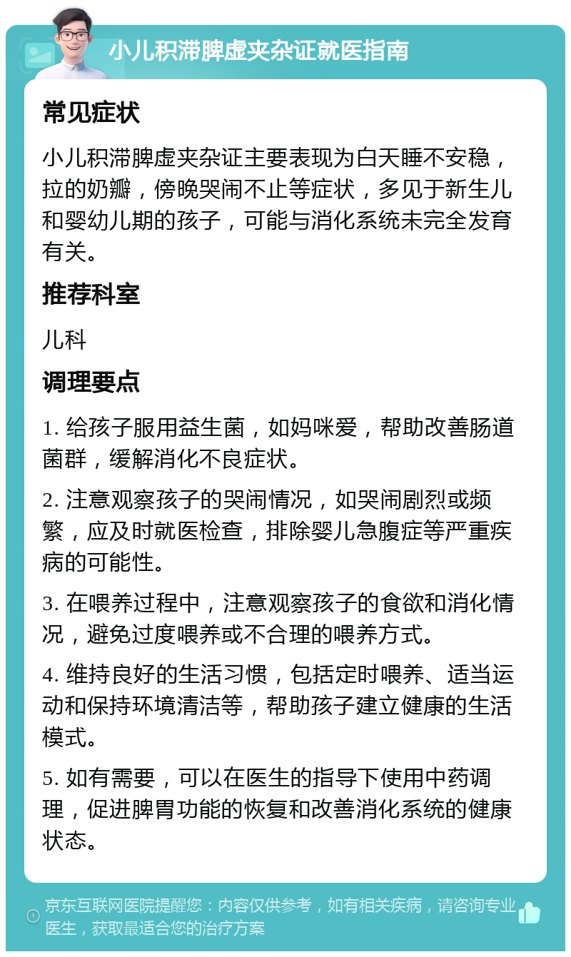 小儿积滞脾虚夹杂证就医指南 常见症状 小儿积滞脾虚夹杂证主要表现为白天睡不安稳，拉的奶瓣，傍晚哭闹不止等症状，多见于新生儿和婴幼儿期的孩子，可能与消化系统未完全发育有关。 推荐科室 儿科 调理要点 1. 给孩子服用益生菌，如妈咪爱，帮助改善肠道菌群，缓解消化不良症状。 2. 注意观察孩子的哭闹情况，如哭闹剧烈或频繁，应及时就医检查，排除婴儿急腹症等严重疾病的可能性。 3. 在喂养过程中，注意观察孩子的食欲和消化情况，避免过度喂养或不合理的喂养方式。 4. 维持良好的生活习惯，包括定时喂养、适当运动和保持环境清洁等，帮助孩子建立健康的生活模式。 5. 如有需要，可以在医生的指导下使用中药调理，促进脾胃功能的恢复和改善消化系统的健康状态。