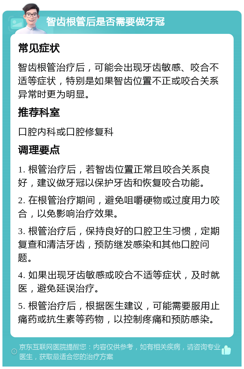 智齿根管后是否需要做牙冠 常见症状 智齿根管治疗后，可能会出现牙齿敏感、咬合不适等症状，特别是如果智齿位置不正或咬合关系异常时更为明显。 推荐科室 口腔内科或口腔修复科 调理要点 1. 根管治疗后，若智齿位置正常且咬合关系良好，建议做牙冠以保护牙齿和恢复咬合功能。 2. 在根管治疗期间，避免咀嚼硬物或过度用力咬合，以免影响治疗效果。 3. 根管治疗后，保持良好的口腔卫生习惯，定期复查和清洁牙齿，预防继发感染和其他口腔问题。 4. 如果出现牙齿敏感或咬合不适等症状，及时就医，避免延误治疗。 5. 根管治疗后，根据医生建议，可能需要服用止痛药或抗生素等药物，以控制疼痛和预防感染。