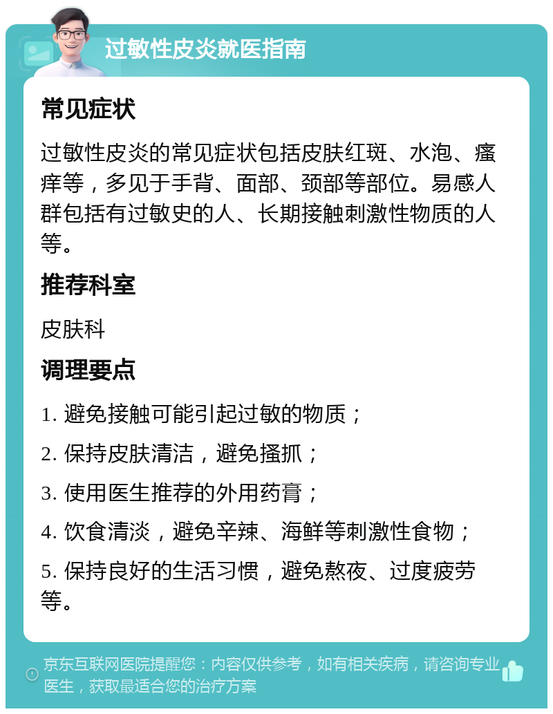 过敏性皮炎就医指南 常见症状 过敏性皮炎的常见症状包括皮肤红斑、水泡、瘙痒等，多见于手背、面部、颈部等部位。易感人群包括有过敏史的人、长期接触刺激性物质的人等。 推荐科室 皮肤科 调理要点 1. 避免接触可能引起过敏的物质； 2. 保持皮肤清洁，避免搔抓； 3. 使用医生推荐的外用药膏； 4. 饮食清淡，避免辛辣、海鲜等刺激性食物； 5. 保持良好的生活习惯，避免熬夜、过度疲劳等。