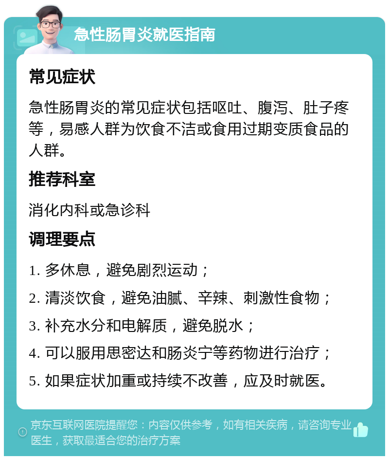 急性肠胃炎就医指南 常见症状 急性肠胃炎的常见症状包括呕吐、腹泻、肚子疼等，易感人群为饮食不洁或食用过期变质食品的人群。 推荐科室 消化内科或急诊科 调理要点 1. 多休息，避免剧烈运动； 2. 清淡饮食，避免油腻、辛辣、刺激性食物； 3. 补充水分和电解质，避免脱水； 4. 可以服用思密达和肠炎宁等药物进行治疗； 5. 如果症状加重或持续不改善，应及时就医。