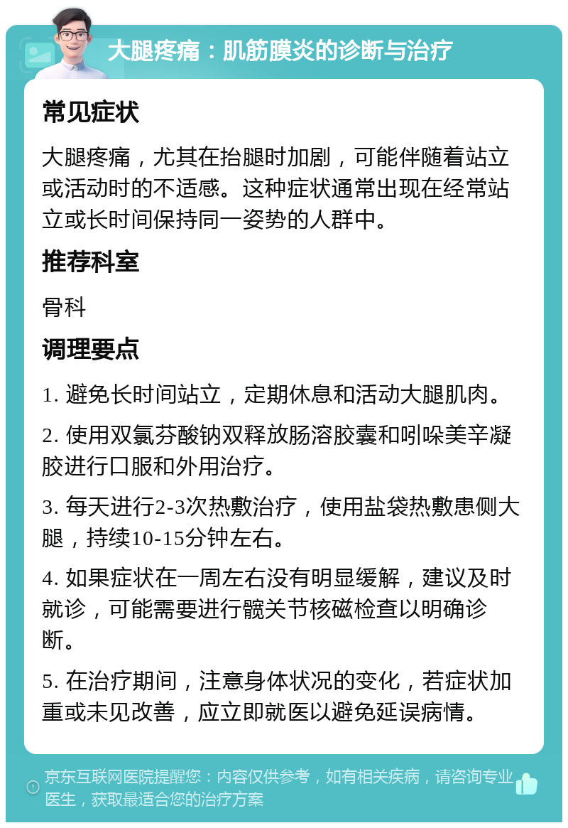 大腿疼痛：肌筋膜炎的诊断与治疗 常见症状 大腿疼痛，尤其在抬腿时加剧，可能伴随着站立或活动时的不适感。这种症状通常出现在经常站立或长时间保持同一姿势的人群中。 推荐科室 骨科 调理要点 1. 避免长时间站立，定期休息和活动大腿肌肉。 2. 使用双氯芬酸钠双释放肠溶胶囊和吲哚美辛凝胶进行口服和外用治疗。 3. 每天进行2-3次热敷治疗，使用盐袋热敷患侧大腿，持续10-15分钟左右。 4. 如果症状在一周左右没有明显缓解，建议及时就诊，可能需要进行髋关节核磁检查以明确诊断。 5. 在治疗期间，注意身体状况的变化，若症状加重或未见改善，应立即就医以避免延误病情。