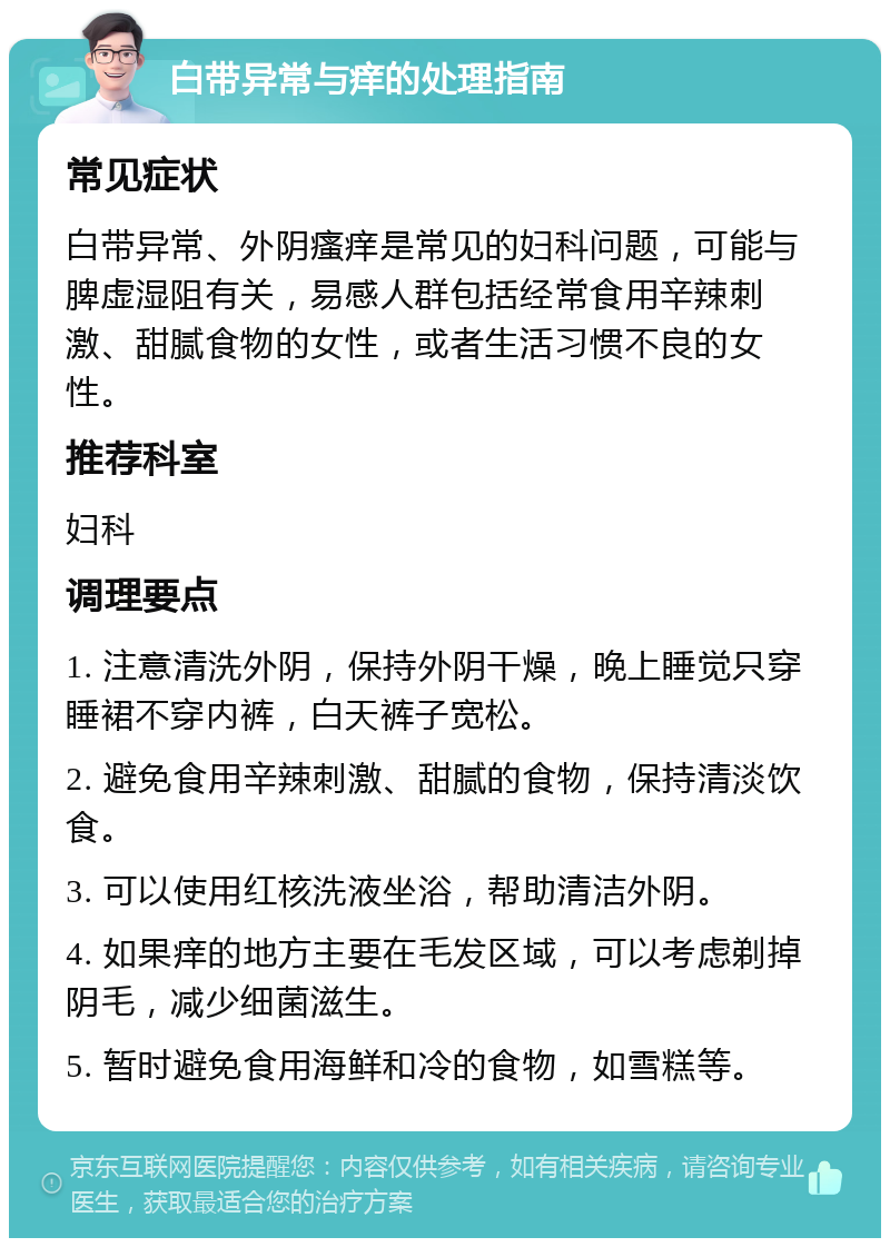 白带异常与痒的处理指南 常见症状 白带异常、外阴瘙痒是常见的妇科问题，可能与脾虚湿阻有关，易感人群包括经常食用辛辣刺激、甜腻食物的女性，或者生活习惯不良的女性。 推荐科室 妇科 调理要点 1. 注意清洗外阴，保持外阴干燥，晚上睡觉只穿睡裙不穿内裤，白天裤子宽松。 2. 避免食用辛辣刺激、甜腻的食物，保持清淡饮食。 3. 可以使用红核洗液坐浴，帮助清洁外阴。 4. 如果痒的地方主要在毛发区域，可以考虑剃掉阴毛，减少细菌滋生。 5. 暂时避免食用海鲜和冷的食物，如雪糕等。