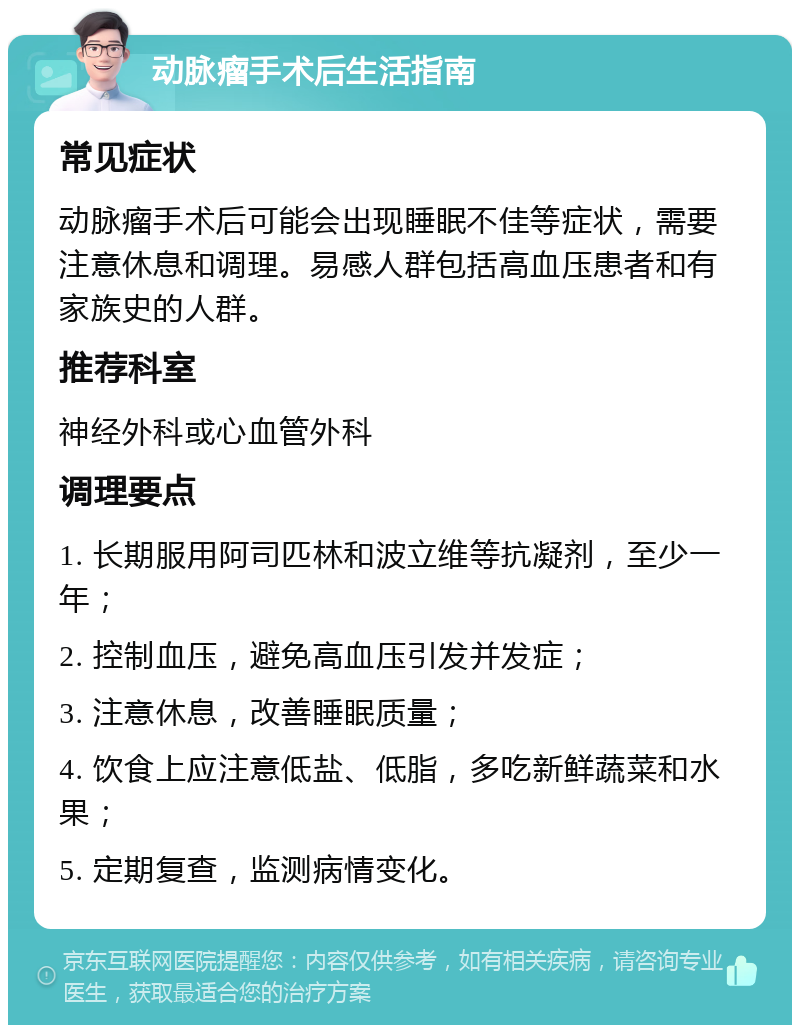 动脉瘤手术后生活指南 常见症状 动脉瘤手术后可能会出现睡眠不佳等症状，需要注意休息和调理。易感人群包括高血压患者和有家族史的人群。 推荐科室 神经外科或心血管外科 调理要点 1. 长期服用阿司匹林和波立维等抗凝剂，至少一年； 2. 控制血压，避免高血压引发并发症； 3. 注意休息，改善睡眠质量； 4. 饮食上应注意低盐、低脂，多吃新鲜蔬菜和水果； 5. 定期复查，监测病情变化。