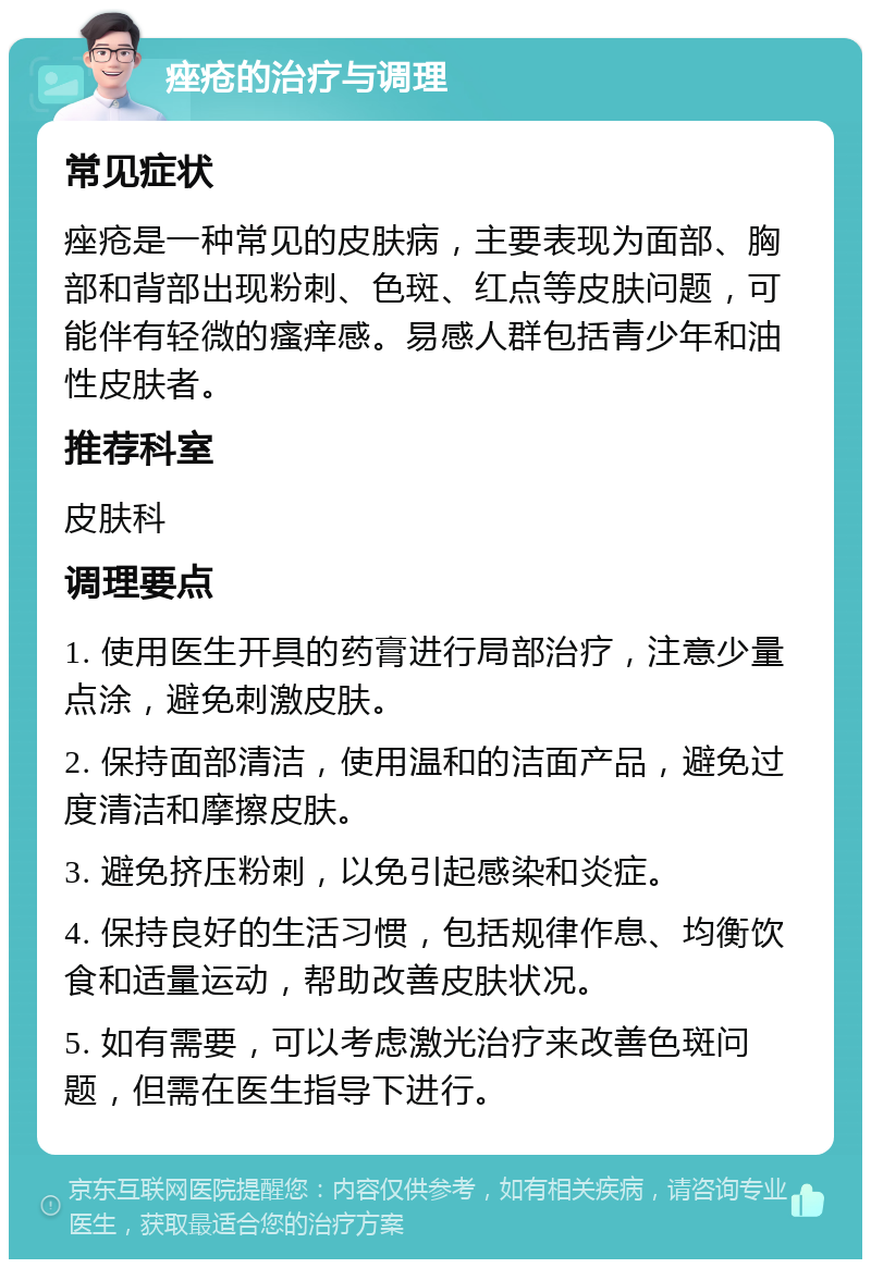 痤疮的治疗与调理 常见症状 痤疮是一种常见的皮肤病，主要表现为面部、胸部和背部出现粉刺、色斑、红点等皮肤问题，可能伴有轻微的瘙痒感。易感人群包括青少年和油性皮肤者。 推荐科室 皮肤科 调理要点 1. 使用医生开具的药膏进行局部治疗，注意少量点涂，避免刺激皮肤。 2. 保持面部清洁，使用温和的洁面产品，避免过度清洁和摩擦皮肤。 3. 避免挤压粉刺，以免引起感染和炎症。 4. 保持良好的生活习惯，包括规律作息、均衡饮食和适量运动，帮助改善皮肤状况。 5. 如有需要，可以考虑激光治疗来改善色斑问题，但需在医生指导下进行。