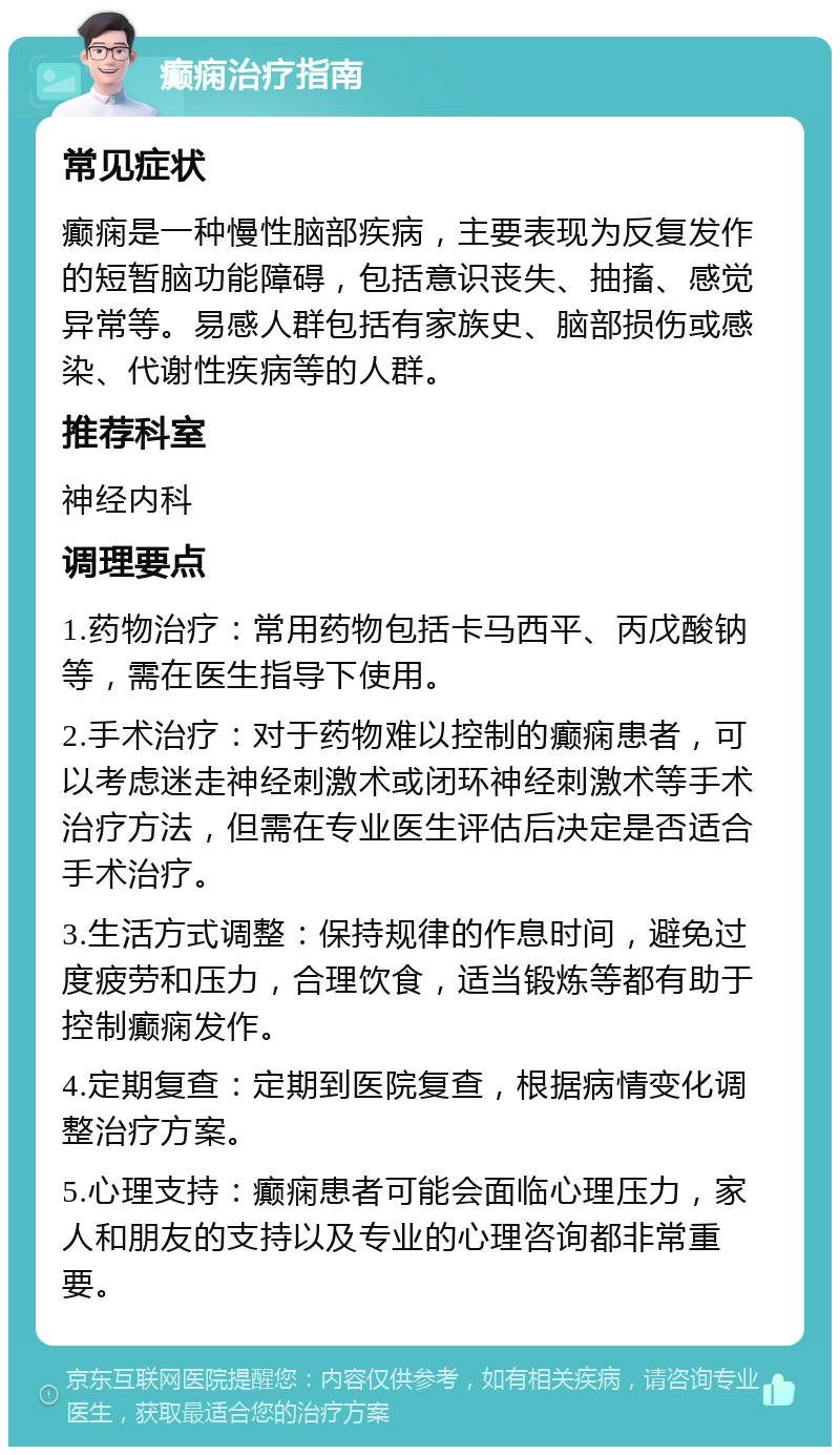 癫痫治疗指南 常见症状 癫痫是一种慢性脑部疾病，主要表现为反复发作的短暂脑功能障碍，包括意识丧失、抽搐、感觉异常等。易感人群包括有家族史、脑部损伤或感染、代谢性疾病等的人群。 推荐科室 神经内科 调理要点 1.药物治疗：常用药物包括卡马西平、丙戊酸钠等，需在医生指导下使用。 2.手术治疗：对于药物难以控制的癫痫患者，可以考虑迷走神经刺激术或闭环神经刺激术等手术治疗方法，但需在专业医生评估后决定是否适合手术治疗。 3.生活方式调整：保持规律的作息时间，避免过度疲劳和压力，合理饮食，适当锻炼等都有助于控制癫痫发作。 4.定期复查：定期到医院复查，根据病情变化调整治疗方案。 5.心理支持：癫痫患者可能会面临心理压力，家人和朋友的支持以及专业的心理咨询都非常重要。