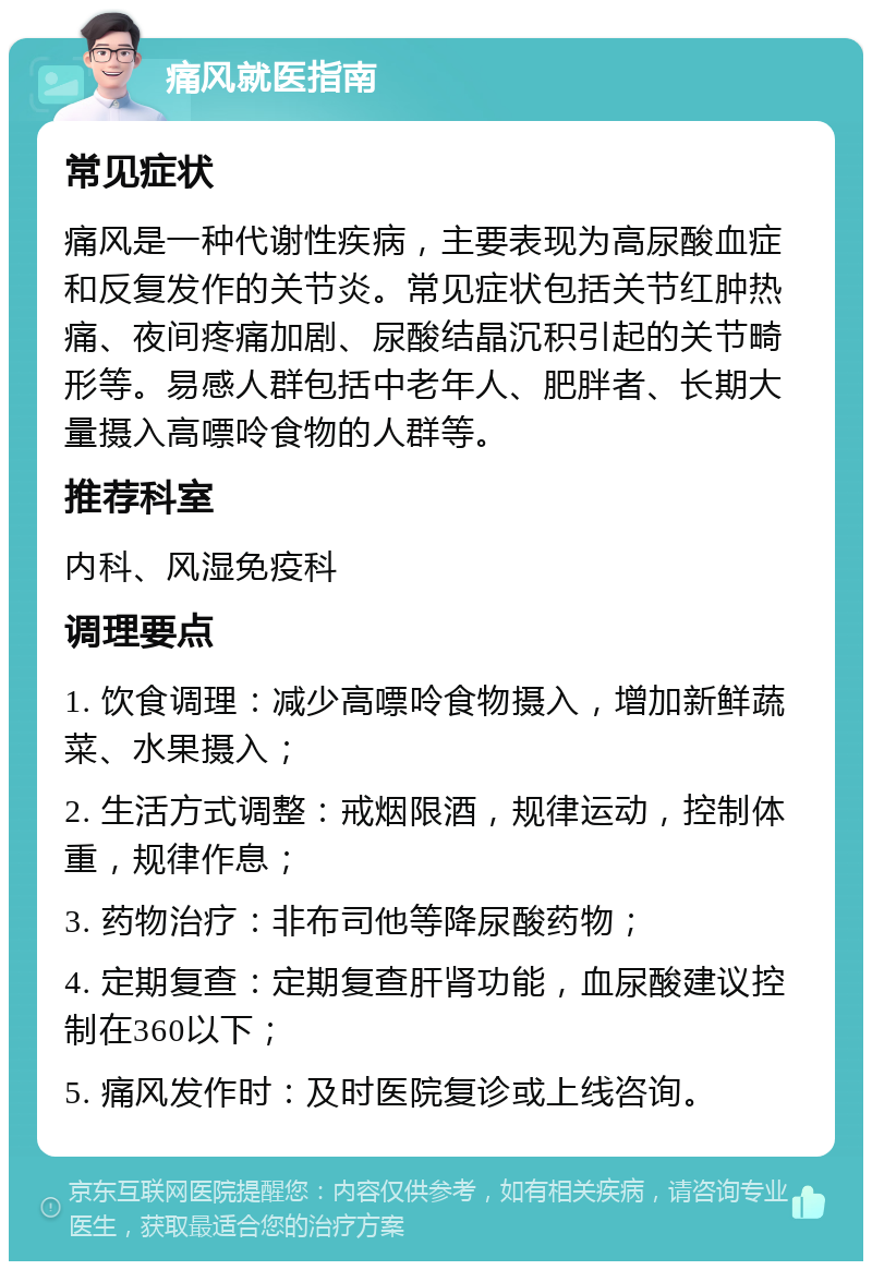 痛风就医指南 常见症状 痛风是一种代谢性疾病，主要表现为高尿酸血症和反复发作的关节炎。常见症状包括关节红肿热痛、夜间疼痛加剧、尿酸结晶沉积引起的关节畸形等。易感人群包括中老年人、肥胖者、长期大量摄入高嘌呤食物的人群等。 推荐科室 内科、风湿免疫科 调理要点 1. 饮食调理：减少高嘌呤食物摄入，增加新鲜蔬菜、水果摄入； 2. 生活方式调整：戒烟限酒，规律运动，控制体重，规律作息； 3. 药物治疗：非布司他等降尿酸药物； 4. 定期复查：定期复查肝肾功能，血尿酸建议控制在360以下； 5. 痛风发作时：及时医院复诊或上线咨询。