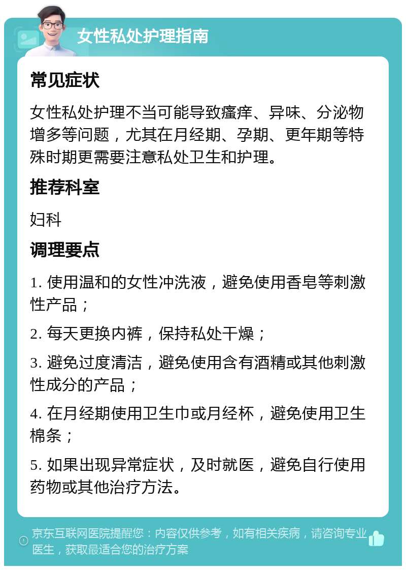 女性私处护理指南 常见症状 女性私处护理不当可能导致瘙痒、异味、分泌物增多等问题，尤其在月经期、孕期、更年期等特殊时期更需要注意私处卫生和护理。 推荐科室 妇科 调理要点 1. 使用温和的女性冲洗液，避免使用香皂等刺激性产品； 2. 每天更换内裤，保持私处干燥； 3. 避免过度清洁，避免使用含有酒精或其他刺激性成分的产品； 4. 在月经期使用卫生巾或月经杯，避免使用卫生棉条； 5. 如果出现异常症状，及时就医，避免自行使用药物或其他治疗方法。