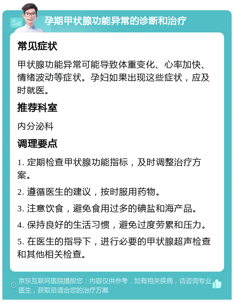 孕期甲状腺功能异常的诊断和治疗 常见症状 甲状腺功能异常可能导致体重变化、心率加快、情绪波动等症状。孕妇如果出现这些症状，应及时就医。 推荐科室 内分泌科 调理要点 1. 定期检查甲状腺功能指标，及时调整治疗方案。 2. 遵循医生的建议，按时服用药物。 3. 注意饮食，避免食用过多的碘盐和海产品。 4. 保持良好的生活习惯，避免过度劳累和压力。 5. 在医生的指导下，进行必要的甲状腺超声检查和其他相关检查。