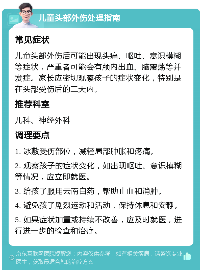 儿童头部外伤处理指南 常见症状 儿童头部外伤后可能出现头痛、呕吐、意识模糊等症状，严重者可能会有颅内出血、脑震荡等并发症。家长应密切观察孩子的症状变化，特别是在头部受伤后的三天内。 推荐科室 儿科、神经外科 调理要点 1. 冰敷受伤部位，减轻局部肿胀和疼痛。 2. 观察孩子的症状变化，如出现呕吐、意识模糊等情况，应立即就医。 3. 给孩子服用云南白药，帮助止血和消肿。 4. 避免孩子剧烈运动和活动，保持休息和安静。 5. 如果症状加重或持续不改善，应及时就医，进行进一步的检查和治疗。