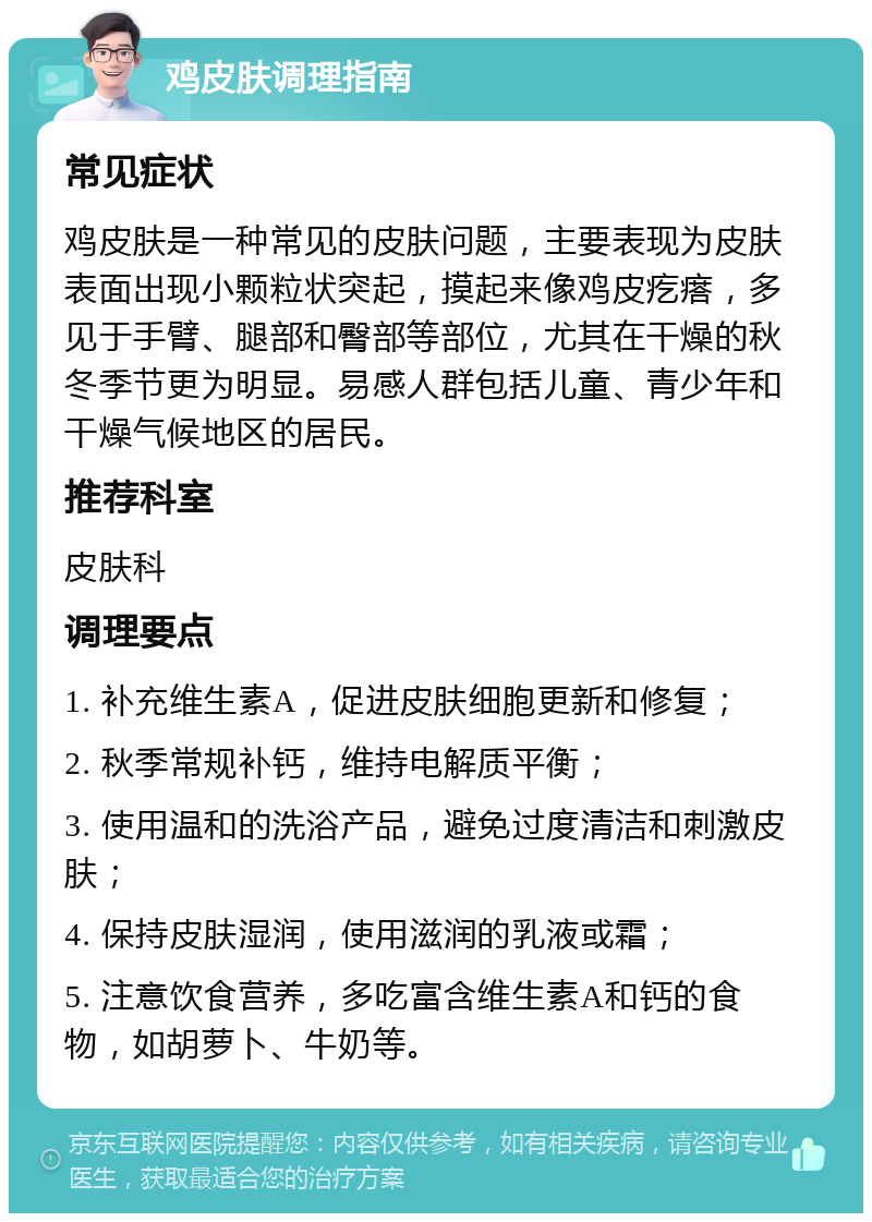 鸡皮肤调理指南 常见症状 鸡皮肤是一种常见的皮肤问题，主要表现为皮肤表面出现小颗粒状突起，摸起来像鸡皮疙瘩，多见于手臂、腿部和臀部等部位，尤其在干燥的秋冬季节更为明显。易感人群包括儿童、青少年和干燥气候地区的居民。 推荐科室 皮肤科 调理要点 1. 补充维生素A，促进皮肤细胞更新和修复； 2. 秋季常规补钙，维持电解质平衡； 3. 使用温和的洗浴产品，避免过度清洁和刺激皮肤； 4. 保持皮肤湿润，使用滋润的乳液或霜； 5. 注意饮食营养，多吃富含维生素A和钙的食物，如胡萝卜、牛奶等。