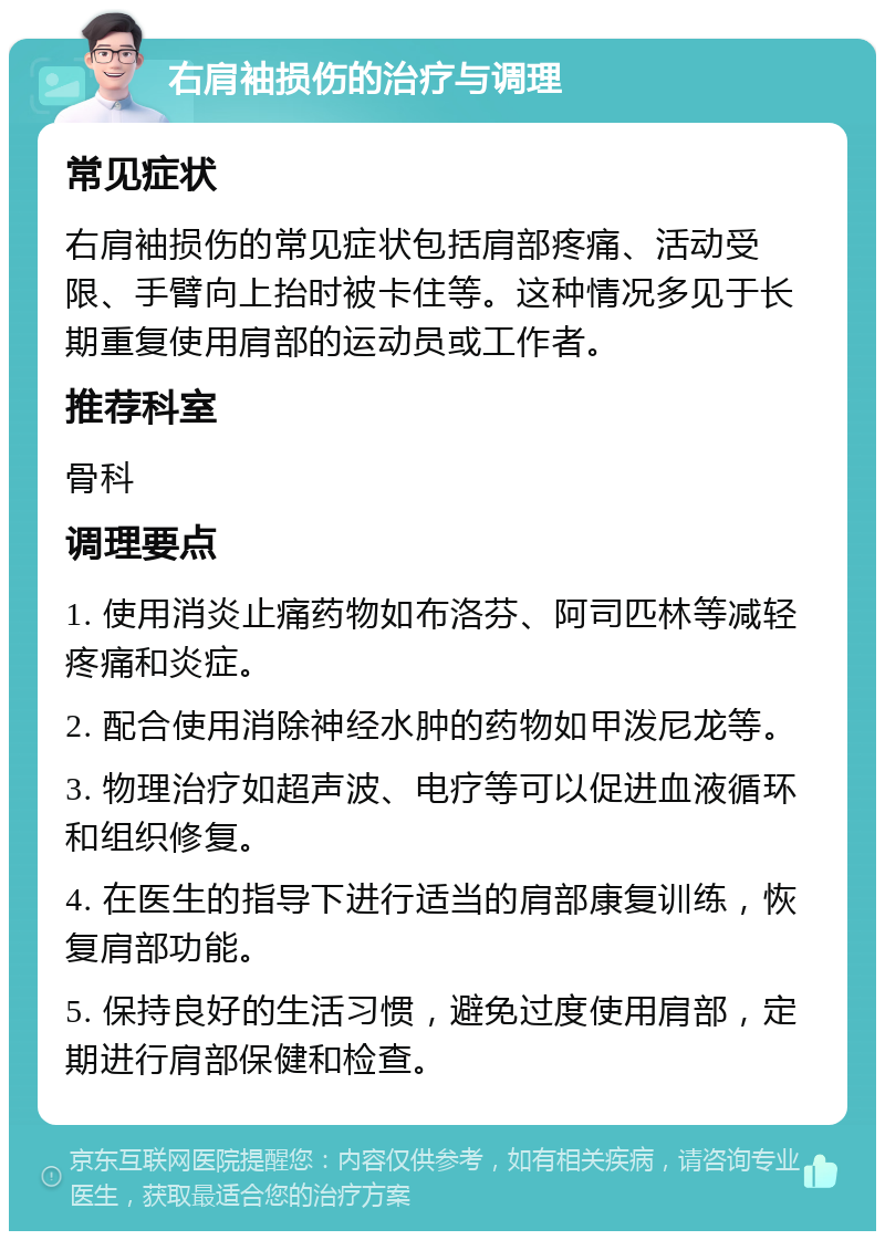 右肩袖损伤的治疗与调理 常见症状 右肩袖损伤的常见症状包括肩部疼痛、活动受限、手臂向上抬时被卡住等。这种情况多见于长期重复使用肩部的运动员或工作者。 推荐科室 骨科 调理要点 1. 使用消炎止痛药物如布洛芬、阿司匹林等减轻疼痛和炎症。 2. 配合使用消除神经水肿的药物如甲泼尼龙等。 3. 物理治疗如超声波、电疗等可以促进血液循环和组织修复。 4. 在医生的指导下进行适当的肩部康复训练，恢复肩部功能。 5. 保持良好的生活习惯，避免过度使用肩部，定期进行肩部保健和检查。