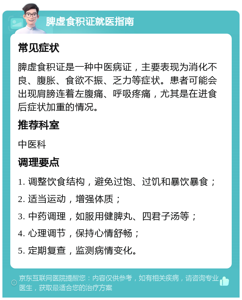 脾虚食积证就医指南 常见症状 脾虚食积证是一种中医病证，主要表现为消化不良、腹胀、食欲不振、乏力等症状。患者可能会出现肩膀连着左腹痛、呼吸疼痛，尤其是在进食后症状加重的情况。 推荐科室 中医科 调理要点 1. 调整饮食结构，避免过饱、过饥和暴饮暴食； 2. 适当运动，增强体质； 3. 中药调理，如服用健脾丸、四君子汤等； 4. 心理调节，保持心情舒畅； 5. 定期复查，监测病情变化。