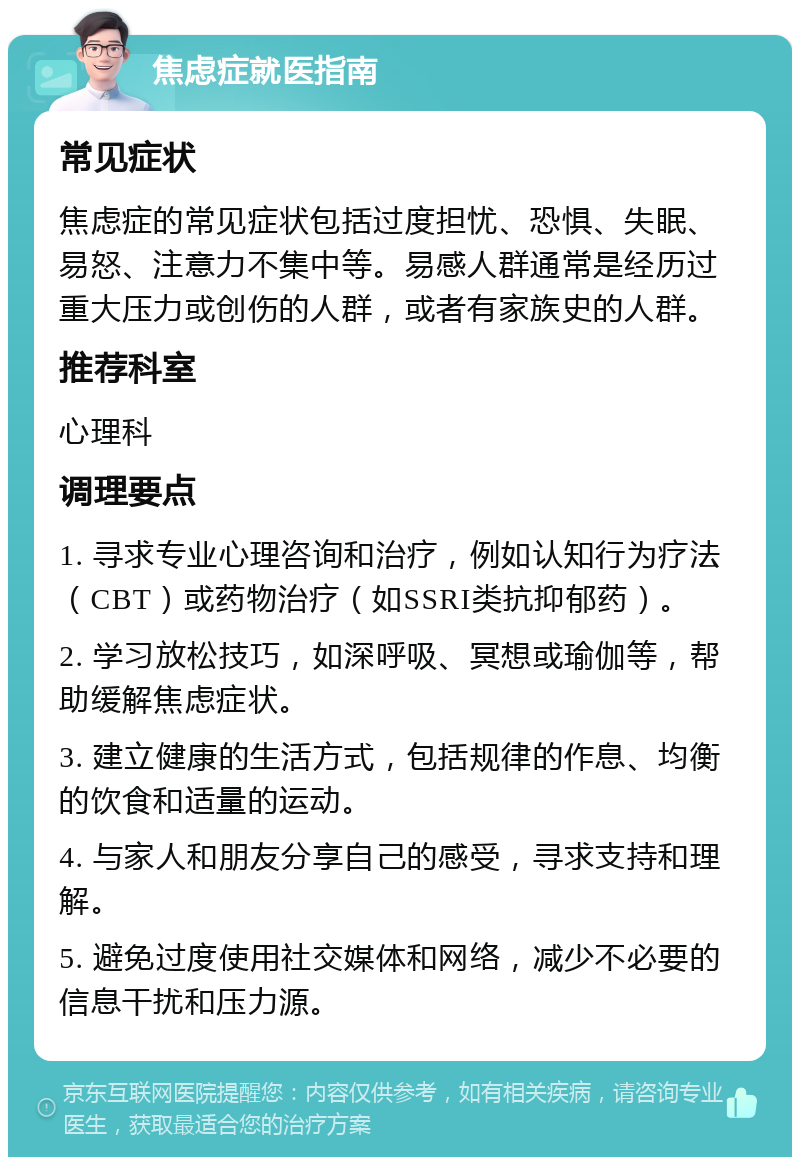 焦虑症就医指南 常见症状 焦虑症的常见症状包括过度担忧、恐惧、失眠、易怒、注意力不集中等。易感人群通常是经历过重大压力或创伤的人群，或者有家族史的人群。 推荐科室 心理科 调理要点 1. 寻求专业心理咨询和治疗，例如认知行为疗法（CBT）或药物治疗（如SSRI类抗抑郁药）。 2. 学习放松技巧，如深呼吸、冥想或瑜伽等，帮助缓解焦虑症状。 3. 建立健康的生活方式，包括规律的作息、均衡的饮食和适量的运动。 4. 与家人和朋友分享自己的感受，寻求支持和理解。 5. 避免过度使用社交媒体和网络，减少不必要的信息干扰和压力源。