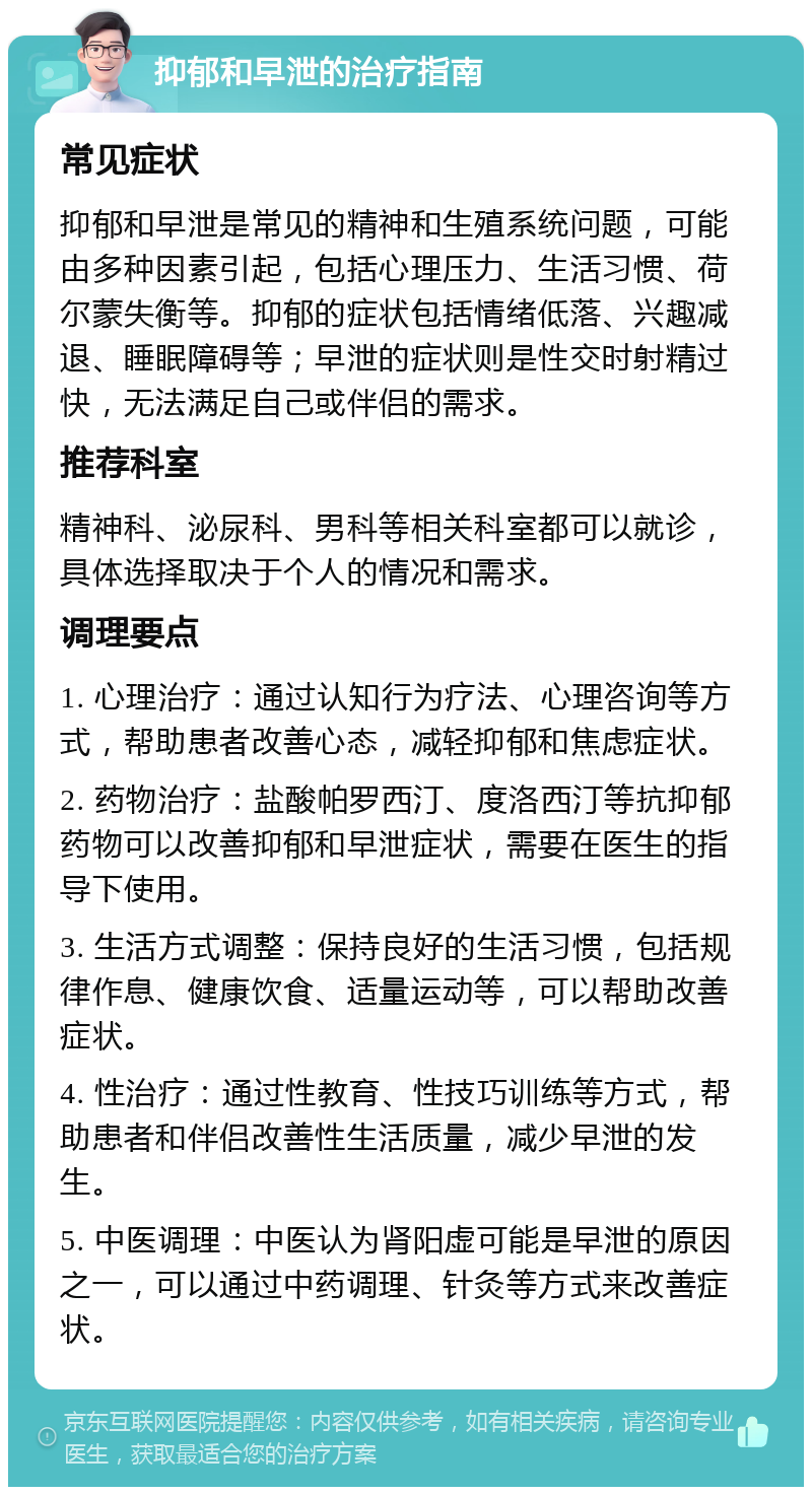 抑郁和早泄的治疗指南 常见症状 抑郁和早泄是常见的精神和生殖系统问题，可能由多种因素引起，包括心理压力、生活习惯、荷尔蒙失衡等。抑郁的症状包括情绪低落、兴趣减退、睡眠障碍等；早泄的症状则是性交时射精过快，无法满足自己或伴侣的需求。 推荐科室 精神科、泌尿科、男科等相关科室都可以就诊，具体选择取决于个人的情况和需求。 调理要点 1. 心理治疗：通过认知行为疗法、心理咨询等方式，帮助患者改善心态，减轻抑郁和焦虑症状。 2. 药物治疗：盐酸帕罗西汀、度洛西汀等抗抑郁药物可以改善抑郁和早泄症状，需要在医生的指导下使用。 3. 生活方式调整：保持良好的生活习惯，包括规律作息、健康饮食、适量运动等，可以帮助改善症状。 4. 性治疗：通过性教育、性技巧训练等方式，帮助患者和伴侣改善性生活质量，减少早泄的发生。 5. 中医调理：中医认为肾阳虚可能是早泄的原因之一，可以通过中药调理、针灸等方式来改善症状。